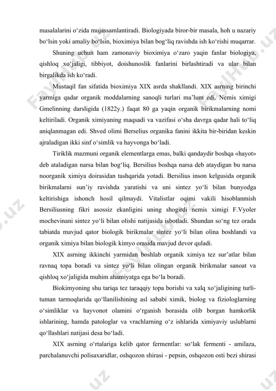 tadqiqot ishlari keng ko‘lamdagi masalalarini o‘zida mujassamlantiradi. biologiyada biror-bir masala, hoh u nazariy bo‘lsin yoki amaliy bo‘lsin, bioximiya bilan bog‘liq ravishda ish ko‘rishi muqarrar. shuning uchun ham zamonaviy bioximiya o‘zaro yaqin fanlar biologiya, qishloq xo‘jaligi, tibbiyot, doishunoslik fanlarini birlashtiradi va ular bilan birgalikda ish ko‘radi. mustaqil fan sifatida bioximiya xix asrda shakllandi. xix asrning birinchi yarmiga qadar organik moddalarning sanoqli turlari ma’lum edi. nemis ximigi gmelinning darsligida (1822y.) faqat 80 ga yaqin organik birikmalarning nomi keltiriladi. organik ximiyaning maqsadi va vazifasi o‘sha davrga qadar hali to‘liq aniqlanmagan edi. shved olimi berselius organika fanini ikkita bir-biridan keskin ajraladigan ikki sinf o‘simlik va hayvonga bo‘ladi. tiriklik mazmuni organik elementlarga emas, balki qandaydir boshqa «hayot» deb ataladigan narsa bilan bog‘liq. bersilius boshqa narsa deb ataydigan bu narsa noorganik ximiya doirasidan tashqarida yotadi. bersilius inson kelgusida organik birikmalarni sun’iy ravishda yaratishi va uni sintez yo‘li bilan bunyodga keltirishiga ishonch hosil qilmaydi. vitalistlar oqimi vakili …