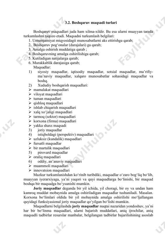 h prinsiplari, pirovard natijasi bajaruvchilarga tushunarli bo‘lishi va ularga yozma ravishda sodda tilda yetkazilishi kerak. 6. maqsad ko‘p qirrali bo‘lishi kerak. maqsad har bir faoliyat turi, har bir ma’sul shaxs bo‘yicha mayda-chuydasigacha batafsil taqsimlab chiqilgan bo‘lishi lozim. bu – umumiy, bosh maqsadning xususiy va yakka maqsadlarga bo‘linishini, “maqsadlar shajarasi” ni tuzishni talab qiladi. 3.2. boshqaruv maqsadi turlari boshqaruv maqsadlari juda ham xilma-xildir. bu esa ularni muayyan tarzda turkumlashni taqozo etadi. maqsadni turkumlash belgilari: 1. umumjamiyat miqyosidagii munosabatlarni aks ettirishga qarab; 2. boshqaruv pog‘onalar (darajalari) ga qarab; 3. amalga oshirish muddatiga qarab ; 4. boshqaruvning amalga oshirilishiga qarab; 5. kutiladigan natijalarga qarab; 6. murakkablik darajasiga qarab; maqsadlar: 1) siyosiy maqsadlar, iqtisodiy maqsadlar, sotsial maqsadlar, ma’rifiy-ma’naviy maqsadlar, xalqaro munosabatlar sohasidagi maqsadlar va boshq. 2) xududiy boshqarish maqsadlari: · mamalakat maqsadlari · viloyat maqsadlari · tuman maqsadlari · qishloq maqsadlari · ishlab chiqarish maqsadlari · xalq xo‘jaligi maqsadlari · tarmoq (sektor) maqsadlari · …