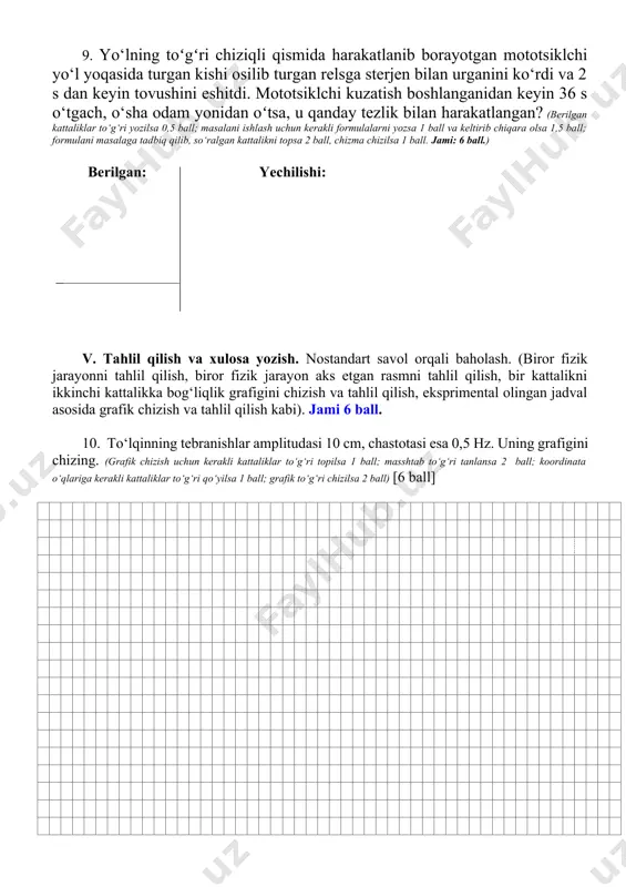 ‘g‘ri chizilsa 2 ball) [6 ball] baholash mezoni savol turi baholash mezoni i. yopiq test 3 ta sodda test (formula, ta’rif, kattalik, birlik), 4 ta (a, b, c, d) javobli. bitta savolga 1 balldan, jami 3 ball. ii. ochiq test 2 ta o‘rtacha qiyinlikdagi masala (son yoziladigan, ortadi, kamayadi, o‘zgarmaydi kabi). bitta savolga 1 baldan, jami 2 ball. iii. bir nechta javobli test qo‘llashga doir, moslikni topish bo‘yicha 2 ta o‘rtacha qiyinlikdagi yopiq test. bitta savolga 2 baldan, jami 4 ball. iv. masala. o‘rtacha qiyin-likdagi masalaga. 2 ta masala: 1 ta o‘rtacha va 1 ta qiyin. o‘rtacha qiyinlikdagi masalaga 4 ball, qiyin masalaga 6 ball, jami 10 ball. 1-masala. berilgan kattaliklar to‘g‘ri yozilsa 0,5 ball; masalani ishlash uchun kerakli formulalarni yozsa 1 ball va keltirib chiqara olsa 1 ball; formulani masalaga tadbiq qilib, so‘ralgan kattalikni topsa 1 ball, chizma chizilsa 0,5 ball. jami: 4 ball. 2-masal. berilgan kattaliklar to‘g‘ri yozilsa …