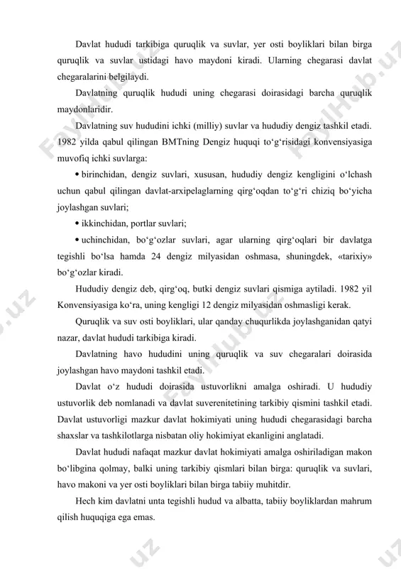 bo‘libgina qolmay, balki uning tarkibiy qismlari bilan birga: quruqlik va suvlari, havo makoni va yer osti boyliklari bilan birga tabiiy muhitdir. hech kim davlatni unta tegishli hudud va albatta, tabiiy boyliklardan mahrum qilish huquqiga ega emas. davlat hududi, xususan yer, yer osti boyliklari, xorijiy davlatlar, ularning yuridik va jismoniy shaxslari tomonidan ishlab chiqish maqsadlarida hududiy suverenning roziligisiz foydalanilishi mumkin emas. xalqaro munosabatlarda o‘z davlati nomidan ishtirok etuvchi davlat hokimiyati va boshqaruvining oliy organlari xalqaro munosabatlarda hududni tasarruf qilish vakolatiga egadirlar. bunday vakolatlar, agar ular mamlakatning konstitutsiyaviy qoidalariga to‘g‘ri kelsagina qonuniy hisoblanadi. xalqaro munosabatlarda mazkur vakolatlardan foydalanish qachonki ular xalqaro huquqning asosiy tamoyil va normalariga muvofiq kelsa, qonuniy (huquqiy) hisoblanadi. davlat chegarasi tushunchasi va turlari davlat chegaralarining asosiy vazifasi davlat hududi doirasini belgilashdan iborat. davlat chegarasi — muayyan chiziq va mazkur chiziq orqali o‘tgan vertikal tekislikdir. davlat hududi quruqlik, suv va havo chegaralari kabi turlardan iborat. quruqlikdagi chegaralar qo‘shni davlatlar bilan …