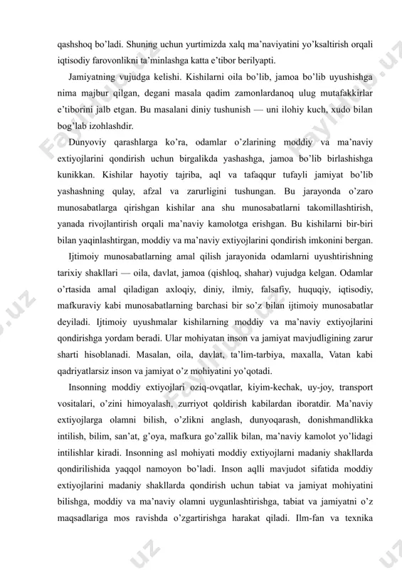 ta’lim-tarbiya, maxalla, vatan kabi qadriyatlarsiz inson va jamiyat o’z mohiyatini yo’qotadi. insonning moddiy extiyojlari oziq-ovqatlar, kiyim-kechak, uy-joy, transport vositalari, o’zini himoyalash, zurriyot qoldirish kabilardan iboratdir. ma’naviy extiyojlarga olamni bilish, o’zlikni anglash, dunyoqarash, donishmandlikka intilish, bilim, san’at, g’oya, mafkura go’zallik bilan, ma’naviy kamolot yo’lidagi intilishlar kiradi. insonning asl mohiyati moddiy extiyojlarni madaniy shakllarda qondirilishida yaqqol namoyon bo’ladi. inson aqlli mavjudot sifatida moddiy extiyojlarini madaniy shakllarda qondirish uchun tabiat va jamiyat mohiyatini bilishga, moddiy va ma’naviy olamni uygunlashtirishga, tabiat va jamiyatni o’z maqsadlariga mos ravishda o’zgartirishga harakat qiladi. ilm-fan va texnika insonning ma’naviy va moddiy extiyojlarini qondirish quroli, muhim vosita bo’lib xizmat qiladi. inson yuksak ma’naviyat tufayligina o’z ehtiyojlarini madaniy shakllarda oqilona va tularoq qondirish imkoniga ega bo’ladi. mamlakatimizda ma’naviyat masalalariga alohida e’tibor berilayotganining sababi ham ana shunda. jamiyatning moddiy va ma’naviy xayoti kishilarning moddiy va ma’naviy extiyojlari bilan uzviy bog’liq xolda vujudga keldi. jamiyatning moddiy xayotiga quyidagilar kiradi: - kishilarning yashashi, …