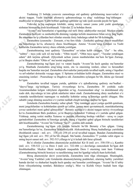 ari vujudga keldi (a.mahkam, m.ishoqov). “avesto” va zaratushtra. 1755-1761 yillarda fransuz olimi anketil dyuperron hindistonning gujorot viloyatida eron zardushtiylarining avlodlari - parslarning urf-odatlari va diniy marosimlari bilan tanishib chiqqan. eng muhimi shundan iboratki, dyuperron parslarning diniy yozuvlarini o‘qishga muyassar bo‘lgan. a.dyuperron yurtiga qaytgandan so‘ng, 1771 yilda “avesto”ni tarjima qilgan. xix va xx asrning boshlarida esa “avesto”ning yangi tarjimalari vujudga kelgan. dastlabki “avesto” 21 ta kitobdan iborat bo‘lgan. lekin bizgacha uning ayrim qismlari yetib kelgan: yasna- “qurbonlik keltirish”, visprat - “barcha hukmronlar”, yasht - “qadrlash”, “ulug‘lash”, videvdat - “devlarga qarshi qonun”. bularning hammasi sosoniylar davrida tahrir qilingan. ■ - u g yasna kitobi 72 bobni o‘z ichiga olib, ulardan 17 ta​si “gotalar”, ya’ni zardushtiylar payg‘ambari zaratushtraning “muqaddas qo‘shiqlari”, uning diniy nasihatlaridan iborat. gotalarni zaratushtra sosoniylar davri (iii-vii asrlar)dan bir necha asrlar avval yaratgan. ajablanarli tomoni shundaki, ilk o‘rta asrlarda “avesto” tushunarsiz mavhum tilga aylanganligiga qaramay zaratushtraning noma’lum so‘zlari va nasihatlari yasna …