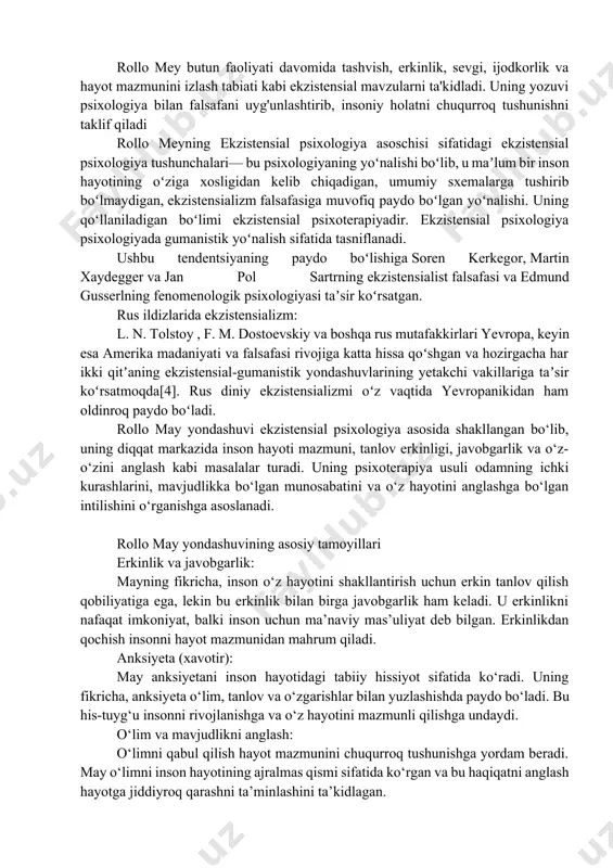 ajralmas qismi sifatida ko‘rgan va bu haqiqatni anglash hayotga jiddiyroq qarashni ta’minlashini ta’kidlagan. sevgi va iroda: may sevgi va irodaning inson hayotidagi ahamiyatini alohida ta’kidlagan. u sevgi va irodaning bir-biriga bog‘liqligini aytib, iroda insonni harakat qilishga undasa, sevgi bu harakatlarni mazmunli qiladi, deb hisoblagan. ijod va o‘zini ifodalash: mayning fikricha, inson ijodkor mavjudotdir va ijod orqali o‘z shaxsini anglaydi. u ijodiy jarayonni hayot mazmunini kashf qilishning bir yo‘li deb bilgan. insonning “bo‘lishi” (being): rollo may insonni mavjudlikning bir qismi sifatida ko‘radi. u insonni o‘zining mavjudligini va uning o‘zgarmas mohiyatini anglashga chaqiradi. mayning yondashuvi shuni ta’kidlaydiki, inson o‘z hayotining faol yaratuvchisi bo‘lishi kerak. rollo may psixoterapiya usuli shaxsiy tajribaga urg‘u: psixoterapiyada mijozning shaxsiy tajribasi va hissiyotlari asosiy o‘rinda turadi. may mijozning hayotidagi qiyinchiliklarni anglashga yordam beradi va ularni qanday boshqarishni o‘rgatadi. dialogga asoslangan yondashuv: terapevt va mijoz o‘rtasidagi muloqot insonning o‘z hayotini yaxshiroq tushunishiga yordam beradi. bu jarayonda mijoz o‘zining ichki …