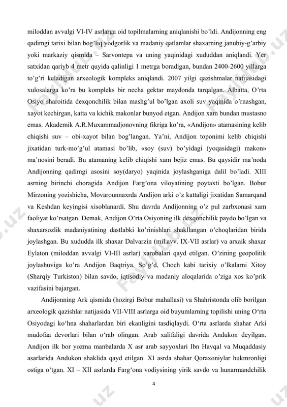 ʼladi. xiii asrning birinchi choragida аndijon fargʼona viloyatining poytaxti boʼlgan. bobur mirzoning yozishicha, movarounnaxrda аndijon arki oʼz kattaligi jixatidan samarqand va keshdan keyingisi xisoblanardi. shu davrda аndijonning oʼz pul zarbxonasi xam faoliyat koʼrsatgan. demak, аndijon oʼrta osiyoning ilk dexqonchilik paydo boʼlgan va shaxarsozlik madaniyatining dastlabki koʼrinishlari shakllangan oʼchoqlaridan birida joylashgan. bu xududda ilk shaxar dalvarzin (mil.avv. ix-vii asrlar) va arxaik shaxar eylaton (miloddan avvalgi vi-iii asrlar) xarobalari qayd etilgan. oʼzining geopolitik joylashuviga koʼra аndijon baqtriya, soʼgʼd, choch kabi tarixiy oʼlkalarni xitoy (sharqiy turkiston) bilan savdo, iqtisodiy va madaniy aloqalarida oʼziga xos koʼprik vazifasini bajargan. andijonning ark qismida (hozirgi bobur mahallasi) va shahristonda olib borilgan arxeologik qazishlar natijasida vii-viii asrlarga oid buyumlarning topilishi uning oʻrta osiyodagi koʻhna shaharlardan biri ekanligini tasdiqlaydi. oʻrta asrlarda shahar arki mudofaa devorlari bilan oʻrab olingan. arab xalifaligi davrida andukon deyilgan. andijon ilk bor yozma manbalarda x asr arab sayyoxlari ibn havqal va muqaddasiy asarlarida andukon shaklida …