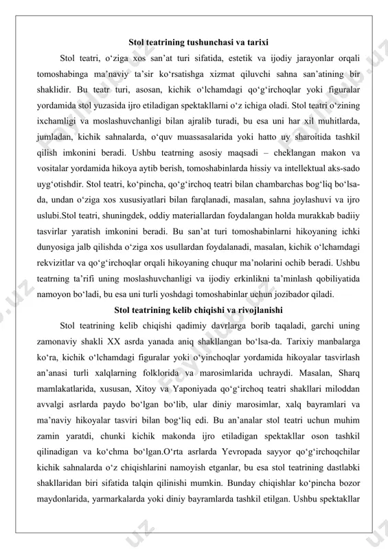 shlar ko‘pincha bozor maydonlarida, yarmarkalarda yoki diniy bayramlarda tashkil etilgan. ushbu spektakllar oddiy xalq hikoyalari, afsonalar yoki diniy mavzular asosida tuzilgan bo‘lib, tomoshabinlarni o‘ziga jalb qilishda muhim rol o‘ynagan.xx asrda stol teatri mustaqil san’at turi sifatida rivojlana boshladi. ayniqsa, modernizm va avangard oqimlari san’atda yangi tajribalarni rag‘batlantirdi, bu esa stol teatrining shakllanishiga katta ta’sir ko‘rsatdi. rossiya va yevropada rejissyorlar va san’atkorlar oddiy vositalardan foydalangan holda murakkab badiiy tasvirlar yaratishga intildilar. bu davrda stol teatri nafaqat bolalar uchun, balki kattalar auditoriyasi uchun ham mo‘ljallangan spektakllarni o‘z ichiga oldi. sovet ittifoqi davrida, xususan, 1920-1930-yillarda qo‘g‘irchoq teatrining rivojlanishi stol teatri uchun yangi imkoniyatlar ochdi, chunki bu teatr turi ta’lim va targ‘ibot vositasi sifatida keng qo‘llanildi.o‘zbekistonda stol teatrining rivojlanishi xalq og‘zaki ijodi, an’anaviy qo‘g‘irchoq teatri va marosimlar bilan chambarchas bog‘liq. o‘zbek xalqining boy madaniy merosi, masalan, “chodir jamol” va “fonus xayol” kabi an’anaviy tomoshalar stol teatrining shakllanishiga zamin yaratdi. xix asr oxiri va xx …