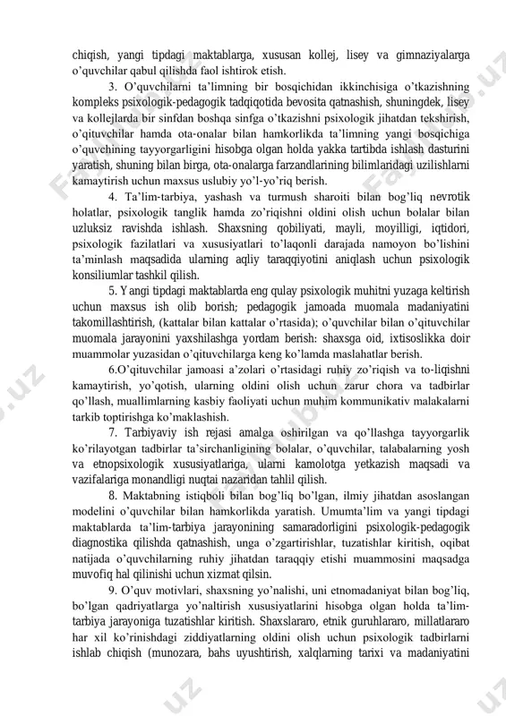 lik darajasini aniqlash, o‟qituvchilar bilan hamkorlikda o‟quvchilar bilan individual (yakka tartibda) ishlash dasturini ishlab chiqish, yangi tipdagi maktablarga, xususan kollej, lisey va gimnaziyalarga o‟quvchilar qabul qilishda faol ishtirok etish. 3. o‟quvchilarni ta‟limning bir bosqichidan ikkinchisiga o‟tkazishning kompleks psixologik-pedagogik tadqiqotida bevosita qatnashish, shuningdek, lisey va kollejlarda bir sinfdan boshqa sinfga o‟tkazishni psixologik jihatdan tekshirish, o‟qituvchilar hamda ota-onalar bilan hamkorlikda ta‟limning yangi bosqichiga o‟quvchining tayyorgarligini hisobga olgan holda yakka tartibda ishlash dasturini yaratish, shuning bilan birga, ota-onalarga farzandlarining bilimlaridagi uzilishlarni kamaytirish uchun maxsus uslubiy yo‟l-yo‟riq berish. 4. ta‟lim-tarbiya, yashash va turmush sharoiti bilan bog‟liq nevrotik holatlar, psixologik tanglik hamda zo‟riqishni oldini olish uchun bolalar bilan uzluksiz ravishda ishlash. shaxsning qobiliyati, mayli, moyilligi, iqtidori, psixologik fazilatlari va xususiyatlari to‟laqonli darajada namoyon bo‟lishini ta‟minlash maqsadida ularning aqliy taraqqiyotini aniqlash uchun psixologik konsiliumlar tashkil qilish. 5. yangi tipdagi maktablarda eng qulay psixologik muhitni yuzaga keltirish uchun maxsus ish olib borish; pedagogik jamoada muomala madaniyatini takomillashtirish, …