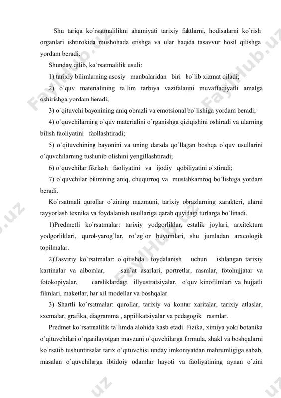 kontur xaritalar, tarixiy atlaslar, sxemalar, grafika, diagramma , appilikatsiyalar va pedagogik rasmlar. predmet ko`rsatmalilik ta`limda alohida kasb etadi. fizika, ximiya yoki botanika o`qituvchilari o`rganilayotgan mavzuni o`quvchilarga formula, shakl va boshqalarni ko`rsatib tushuntirsalar tarix o`qituvchisi unday imkoniyatdan mahrumligiga sabab, masalan o`quvchilarga ibtidoiy odamlar hayoti va faoliyatining aynan o`zini ko`rsatib berolmaydi, faqat gapirib beradi. ko`rsatsa faqat ba`zi buyumlarni, insonlarning ko`rsatgan jasorati va qahramonliklarni emas, balki ular to`g`risida rassomlar chizgan ayrim rasm, kartinalarni ko`rsatishi mumkin xolos. lekin har holda kishilarning o`tmishidan qolgan yodgorliklari tarixiy voqealar to`g`risida real tasavvur koldirishga so`zsiz yordam beradi. o`quvchilar oradan bir necha asrlar hatto necha-necha ming yillar o`tib ketgan zamonlardagi voqealar to`g`risida ma`lumot beruvchi haqiqiy buyum va narsalarni juda qiziqish va hayajon bilan o`rganadilar. masalan, toshkent shahrida barpo etilgan “shahidlar xotira maydonida”gi muzey eksponatlari hech bir o`quvchini beetibor qoldirmaydi. shuning uchun hamma maktabda tarixiy o`tmishni o`rganishning asosiy manbalaridan biri bo`lgan bu yodgorliklarni to`plash va ulardan foydalanishga juda katta e`tibor …