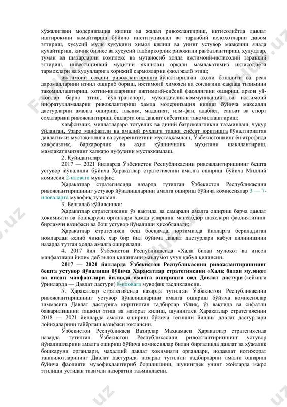 ўзбекистон республикасини ривожлантиришнинг бешта устувор йўналиши бўйича ҳаракатлар стратегияси (кейинги ўринларда — ҳаракатлар стратегияси) 1-иловага мувофиқ тасдиқлансин: давлат ва жамият қурилишини такомиллаштиришга йўналтирилган демократик ислоҳотларни чуқурлаштириш ва мамлакатни модернизация қилишда парламентнинг ҳамда сиёсий партияларнинг ролини янада кучайтириш, давлат бошқаруви тизимини ислоҳ қилиш, давлат хизматининг ташкилий-ҳуқуқий асосларини ривожлантириш, «электрон ҳукумат» тизимини такомиллаштириш, давлат хизматлари сифати ва самарасини ошириш, жамоатчилик назорати механизмларини амалда татбиқ этиш, фуқаролик жамияти институтлари ҳамда оммавий ахборот воситалари ролини кучайтириш; қонун устуворлигини таъминлаш ва суд-ҳуқуқ тизимини янада ислоҳ қилишга йўналтирилган суд ҳокимиятининг чинакам мустақиллигини ҳамда фуқароларнинг ҳуқуқ ва эркинликларини ишончли ҳимоя қилиш кафолатларини мустаҳкамлаш, маъмурий, жиноят, фуқаролик ва хўжалик қонунчилигини, жиноятчиликка қарши курашиш ва ҳуқуқбузарликларнинг олдини олиш тизими самарасини ошириш, суд жараёнида тортишув тамойилини тўлақонли жорий этиш, юридик ёрдам ва ҳуқуқий хизматлар сифатини тубдан яхшилаш; иқтисодиётни янада ривожлантириш ва либераллаштиришга йўналтирилган макроиқтисодий барқарорликни мустаҳкамлаш ва юқори иқтисодий ўсиш суръатларини сақлаб қолиш, миллий иқтисодиётнинг рақобатбардошлигини ошириш, қишлоқ хўжалигини модернизация …