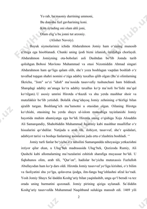 . hirotda jomiy tasavvuf yoʻliga kirishni, oʻz bilim va faoliyatini shu yoʻlga, qolaversa ijodga, ilm-fanga bagʻishlashni afzal koʻradi. yosh jomiy shayx sa’daddin koshgʻariy bilan yaqinlashib, unga qoʻl beradi va tez orada uning hurmatini qozonadi. jomiy pirining qiziga uylanadi. sa’diddin koshgʻariy tasavvufda muhammad naqshband sulukiga mansub edi. 1469 yili sulton husayn boyqaro hirot taxtiga oʻtiradi. oradan koʻp vaqt oʻtmay, 1476-77-yillar orasida u oʻz doʻsti va vaziri alisher navoiy bilan jomiyni oʻziga pir va ustoz deb tanlaydi. bu jomiy hayoti va faoliyatida katta voqea boʻldi. jomiy kundalik hayotda oddiy, darvishona yashasa ham, biroq shoh va unga aloqador kishilarning, hatto uni asarlari orqali tanigan boshqa mamlakat podshohlarining unga muruvvati katta edi. bu ikki buyuk zot ijod sohasida xalqparvarlik va insonparvarlik mavqeida turish bilan birga xalq, davlat ishlarida insof va adolatni yoqlar edilar. jomiyning "nafahot ul-uns", lujjat ul-asror", ashiat ul-lamaot", "risolai musiqiy", "risolai muammo" kabi bir qancha asarlari navoiyning maslahati va iltimosi bilan yozilgan. …