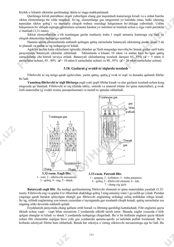 g - ajratish faktori; - gidravlik qarshilik koeffistienti. 3.29-rasm keltirilgan siklonlar uchun r/ = 500...700 m2/s2. siklon diametri d (m) ushbu formuladan topiladi: (3.69) siklonning stilindrik qismi diametri d aniqlangandan so`ng, qolgan o`lchamlari hisoblanadi, chunki hamma o`lchamlar siklon diametri d ning funkstiyasidir. gazlarni tozalash darajasini oshirish uchun siklon diametrini kamaytirish yoki gaz oqimi tezligini oshirish zarur. niiogaz siklonida gazsimon turli jinsli sistemalarni tozalash darajasi 30...85% ga teng. lekin, gaz tarkibidagi zarrachalar o`lchami ortishi bilan gazlarning tozalanish darajasi 90..95% gacha o`sishi mumkin. batareyali siklon bir qancha parallel ulangan kichik diametrli (150...250mm) siklonlardan tashkil topgan (3.30-rasm). siklon elementlari diametrining kichikligi, markazdan qochma kuch va cho`kish tezligini oshirish imkonini beradi. kichik o`lchamli siklonlar qurilmadagi ikkita to`siqga mahkamlanadi. qurilmaga kirish patrubkasi orqali yuborilgan chang gaz taqsimlash kamerasiga kiradi va u erdan barcha siklon elementlarga bir xilda tarqaladi. so`ng, elementlarga gaz tangenstial yo`nalishda emas, balki ularning tepasidan siklon qobig`i va markaziy chiqish trubasi orasidagi halqasimon …