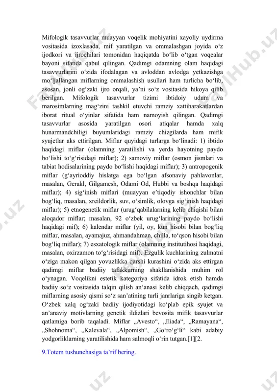 l etuvchi ramziy xattiharakatlardan iborat ritual oʻyinlar sifatida ham namoyish qilingan. qadimgi tasavvurlar asosida yaratilgan osori atiqalar hamda xalq hunarmandchiligi buyumlaridagi ramziy chizgilarda ham mifik syujetlar aks ettirilgan. miflar quyidagi turlarga boʻlinadi: 1) ibtido haqidagi miflar (olamning yaratilishi va yerda hayotning paydo boʻlishi toʻgʻrisidagi miflar); 2) samoviy miflar (osmon jismlari va tabiat hodisalarining paydo boʻlishi haqidagi miflar); 3) antropogenik miflar (gʻayrioddiy hislatga ega boʻlgan afsonaviy pahlavonlar, masalan, gerakl, gilgamesh, odami od, hubbi va boshqa haqidagi miflar); 4) sigʻinish miflari (muayyan eʼtiqodiy ishonchlar bilan bogʻliq, masalan, xreildorlik, suv, oʻsimlik, olovga sigʻinish haqidagi miflar); 5) etnogenetik miflar (urugʻqabilalarning kelib chiqishi bilan aloqador miflar; masalan, 92 oʻzbek urugʻlarining paydo boʻlishi haqidagi mif); 6) kalendar miflar (yil, oy, kun hisobi bilan bogʻliq miflar, masalan, ayamajuz, ahmandahman, chilla, toʻqson hisobi bilan bogʻliq miflar); 7) esxatologik miflar (olamning institutihosi haqidagi, masalan, oxirzamon toʻgʻrisidagi mif). ezgulik kuchlarining zulmatni oʻziga makon qilgan yovuzlikka qarshi kurashini oʻzida aks ettirgan …
