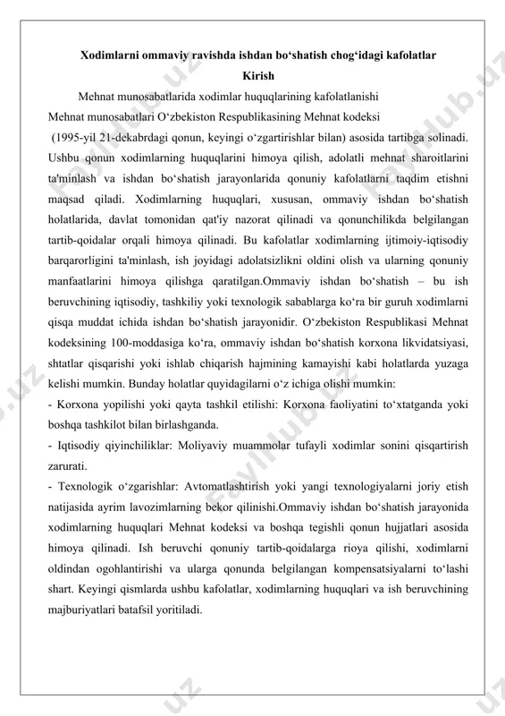 r tufayli xodimlar sonini qisqartirish zarurati. - texnologik o‘zgarishlar: avtomatlashtirish yoki yangi texnologiyalarni joriy etish natijasida ayrim lavozimlarning bekor qilinishi.ommaviy ishdan bo‘shatish jarayonida xodimlarning huquqlari mehnat kodeksi va boshqa tegishli qonun hujjatlari asosida himoya qilinadi. ish beruvchi qonuniy tartib-qoidalarga rioya qilishi, xodimlarni oldindan ogohlantirishi va ularga qonunda belgilangan kompensatsiyalarni to‘lashi shart. keyingi qismlarda ushbu kafolatlar, xodimlarning huquqlari va ish beruvchining majburiyatlari batafsil yoritiladi. xodimlarni ommaviy ravishda ishdan bo‘shatish chog‘idagi kafolatlar ommaviy ishdan bo‘shatish zamonaviy iqtisodiy sharoitlarda korxonalar va tashkilotlar faoliyatida muhim va murakkab jarayonlardan biri sifatida ko‘riladi. ushbu jarayon nafaqat tashkilotning iqtisodiy strategiyasiga, balki xodimlarning huquqiy va ijtimoiy himoyasiga ham bevosita ta’sir ko‘rsatadi. o‘zbekiston respublikasi qonunchiligida, xususan, mehnat kodeksida ommaviy ishdan bo‘shatish jarayonini tartibga soluvchi aniq normalar belgilangan bo‘lib, ular xodimlarni ijtimoiy-iqtisodiy jihatdan himoya qilishga qaratilgan. ushbu hujjatda ommaviy ishdan bo‘shatishning huquqiy asoslari, xodimlar uchun kafolatlar tizimi, shuningdek, ushbu jarayonning amaliy jihatlari chuqur tahlil qilinadi va real hayotdan olingan misollar …