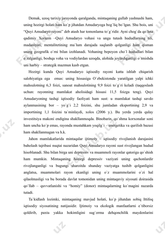 intaqaning gullab yashnashi ham, uning hozirgi holati ham ko`p jihatdan amudaryoga bog`liq bo`lgan. shu bois, uni “quyi amudaryo rayoni” deb atash har tomonlama to`g`ridir. ayni chog`da qo`hna qadimiy xorazm –quyi amudaryo vohasi va unga tutash hududlarning tili, madaniyati, mentalitetining ma`lum darajada saqlanib qolganligi ham qisman uning geografik o`rni bilan izohlanadi. vohaning bepoyon cho`l hududlari bilan o`ralganligi, boshqa voha va vodiylardan uzoqda, alohida joylashganligi o`tmishda uni harbiy – strategik mazmun kasb etgan. hozirgi kunda quyi amudaryo iqtisodiy rayoni katta ishlab chiqarish salohiyatiga ega emas: uning hissasiga o`zbekistonda yaratilgan yalpi ichki mahsulotning 6,3 foizi, sanoat mahsulotining 9,9 foizi to`g`ri keladi (taqqoslash uchun: rayonning mamlakat aholisidagi hissasi 11,5 foizga teng). quyi amudaryoning tashqi iqtisodiy faoliyati ham sust: u mamlakat tashqi savdo aylanmasining bor – yo`g`i 2,2 foizini, shu jumladan eksportining 2,9 va importining 1,1 foizini ta`minlaydi, xolos (2006 y.). bu yerda yerda qulay investitsiya makoni endigina shakllanmoqda. binobarin, qo`shma korxonalar soni ham uncha …