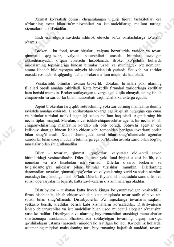 uvchi, ham ishlab chiqaruvchiga, ham chakana savdo tashkilotiga xizmat ko’rsatib uch asosiy guruhga bo’linadi: tijorat ulgurji tashkilotlar; brokerlar va agentlar; ishlab chiqaruvchining sotish idoralari. tijorat ulgurji tashkiloti daxlsiz tijorat tashkiloti hisoblanib, sotilayotgan tovarlarga egalik qilish huquqiqa egadir. bunday tashkilotning ikki turi mavjud: to’liq xizmat ko’rsatadigan tijorat ulgurji tashkilotlar va xizmat ko’rsatish doirasi chegaralangan tijorat ulgurji tashkilotlari. to’liq xizmat ko’rsatadigan tijorat ulgurji korxonalar tovarlarni saqlash, jo’natish, kreditlar berish, sotuvchi xodimlardan foydalanish, tovarlarni siljitish va soitsh kabi butun xizmatlar turini taklif etadi. bu xil tashkilotlar ikki turda bo’ladi: chakana sotuvchilarga xizmat ko’rsatadigan ulgurji tashkilotlar va ishlab chiqaruvchi korxonalariga xizmat ko’rsatadigan ulgurji tashkilotlar. xizmat ko’rsatish doirasi chegaralangan ulgurji tijorat tashkilotlari esa o’zlarining tovar bilan ta’minlovchilari va iste’molchilariga ma’lum turdagi xizmatlarni taklif etadilar. endi esa ulgurji savdoda ishtirok etuvchi ba’zi vositachilarga to’xtalib o’tamiz. broker – bu fond, tovar birjalari, valyuta bozorlarida xaridor va tovar, qimmatli qog’ozlar, valyuta sotuvchilari orasida bitimlar tuzadigan akkreditasiyadan o’tgan vositachi …