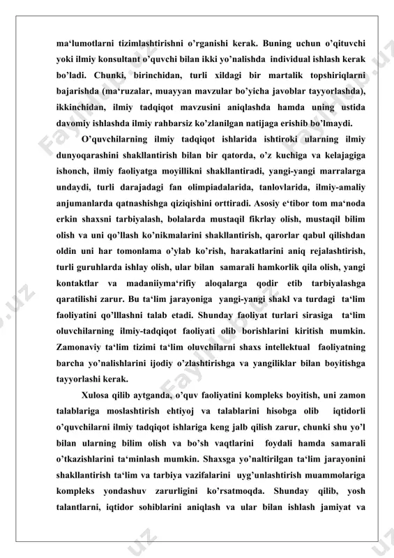 shakllantirish bilan bir qatorda, o’z kuchiga va kelajagiga ishonch, ilmiy faoliyatga moyillikni shakllantiradi, yangi-yangi marralarga undaydi, turli darajadagi fan olimpiadalarida, tanlovlarida, ilmiy-amaliy anjumanlarda qatnashishga qiziqishini orttiradi. asosiy e‘tibor tom ma‘noda erkin shaxsni tarbiyalash, bolalarda mustaqil fikrlay olish, mustaqil bilim olish va uni qo’llash ko’nikmalarini shakllantirish, qarorlar qabul qilishdan oldin uni har tomonlama o’ylab ko’rish, harakatlarini aniq rejalashtirish, turli guruhlarda ishlay olish, ular bilan samarali hamkorlik qila olish, yangi kontaktlar va madaniiyma‘rifiy aloqalarga qodir etib tarbiyalashga qaratilishi zarur. bu ta‘lim jarayoniga yangi-yangi shakl va turdagi ta‘lim faoliyatini qo’lllashni talab etadi. shunday faoliyat turlari sirasiga ta‘lim oluvchilarning ilmiy-tadqiqot faoliyati olib borishlarini kiritish mumkin. zamonaviy ta‘lim tizimi ta‘lim oluvchilarni shaxs intellektual faoliyatning barcha yo’nalishlarini ijodiy o’zlashtirishga va yangiliklar bilan boyitishga tayyorlashi kerak. xulosa qilib aytganda, o’quv faoliyatini kompleks boyitish, uni zamon talablariga moslashtirish ehtiyoj va talablarini hisobga olib iqtidorli o’quvchilarni ilmiy tadqiqot ishlariga keng jalb qilish zarur, chunki shu yo’l bilan ularning bilim …