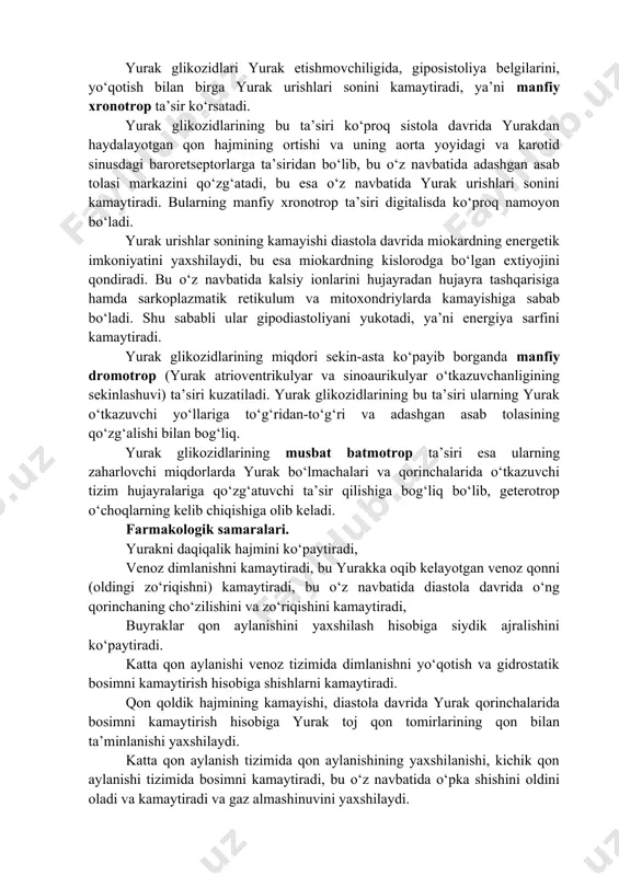 hujayra ichidagi atsidoz, hujayra tashqarisidagi alkalozni yo‘qotishda katta ahamiyatga ega. yurak glikozidlarining davolovchi miqdori hujayra ichida kaliy miqdorini ko‘paytiradi, bu esa yurak-qon tomirlar etishmovchiligi natijasida kuzatiladigan aldosteron ko‘payishini kamaytiradi. yurak glikozidlari yurak etishmovchiligida, giposistoliya belgilarini, yo‘qotish bilan birga yurak urishlari sonini kamaytiradi, ya’ni manfiy xronotrop ta’sir ko‘rsatadi. yurak glikozidlarining bu ta’siri ko‘proq sistola davrida yurakdan haydalayotgan qon hajmining ortishi va uning aorta yoyidagi va karotid sinusdagi baroretseptorlarga ta’siridan bo‘lib, bu o‘z navbatida adashgan asab tolasi markazini qo‘zg‘atadi, bu esa o‘z navbatida yurak urishlari sonini kamaytiradi. bularning manfiy xronotrop ta’siri digitalisda ko‘proq namoyon bo‘ladi. yurak urishlar sonining kamayishi diastola davrida miokardning energetik imkoniyatini yaxshilaydi, bu esa miokardning kislorodga bo‘lgan extiyojini qondiradi. bu o‘z navbatida kalsiy ionlarini hujayradan hujayra tashqarisiga hamda sarkoplazmatik retikulum va mitoxondriylarda kamayishiga sabab bo‘ladi. shu sababli ular gipodiastoliyani yukotadi, ya’ni energiya sarfini kamaytiradi. yurak glikozidlarining miqdori sekin-asta ko‘payib borganda manfiy dromotrop (yurak atrioventrikulyar va sinoaurikulyar o‘tkazuvchanligining sekinlashuvi) ta’siri …