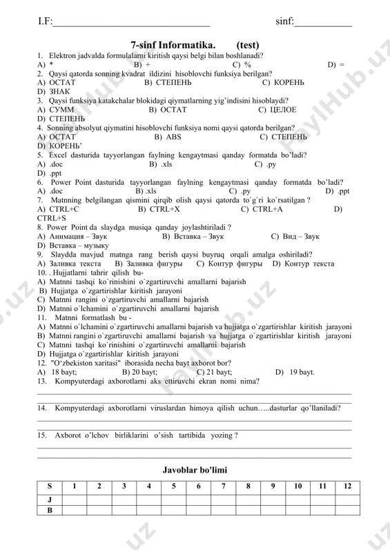 ___________________________________________________________ 14. kompyuterdagi axborotlarni viruslardan himoya qilish uchun…..dasturlar qo’llaniladi? ________________________________________________________________________________________________________________________________________________________________ 15. axborot o’lchov birliklarini o’sish tartibida yozing ? ________________________________________________________________________________________________________________________________________________________________ javoblar bo'limi s 1 2 3 4 5 6 7 8 9 10 11 12 j b i.f:______________________________ sinf:___________ 7-sinf informatika. (test) 1. elektron jadvalda formulalarni kiritish qaysi belgi bilan boshlanadi? a) * b) + c) % d) = 2. qaysi qatorda sonning kvadrat ildizini hisoblovchi funksiya berilgan? a) octat b) cteпень с) корень d) знак 3. qaysi funksiya katakchalar blokidagi qiymatlarning yig’indisini hisoblaydi? a) cумм b) octat c) целое d) cteпень 4. sonning absolyut qiymatini hisoblovchi funksiya nomi qaysi qatorda berilgan? a) octat b) abs c) cteпень d) корень’ 5. excel dasturida tayyorlangan faylning kengaytmasi qanday formatda bo’ladi? a) .doc b) .xls c) .py d) .ppt 6. power point dasturida tayyorlangan faylning kengaytmasi qanday formatda bo’ladi? a) .doc b) .xls c) .py d) .ppt 7. matnning belgilangan qismini qirqib olish …