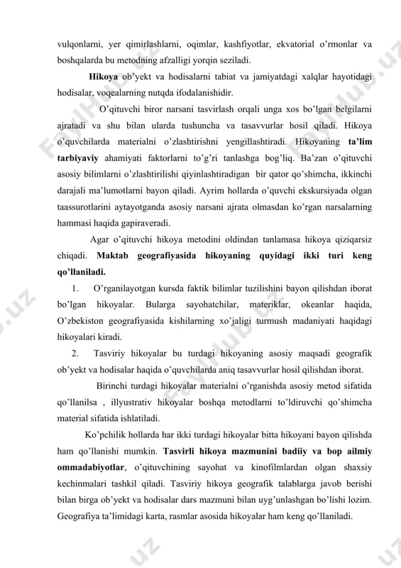 bitta hikoyani bayon qilishda ham qo’llanishi mumkin. tasvirli hikoya mazmunini badiiy va bop ailmiy ommadabiyotlar, o’qituvchining sayohat va kinofilmlardan olgan shaxsiy kechinmalari tashkil qiladi. tasviriy hikoya geografik talablarga javob berishi bilan birga ob’yekt va hodisalar dars mazmuni bilan uyg’unlashgan bo’lishi lozim. geografiya ta’limidagi karta, rasmlar asosida hikoyalar ham keng qo’llaniladi. hikoyada ob’yektning umumiy belgilaridan asosiy belgilar ajratib ko’rsatilishi yaxshi natijalar beradi. hikoyadan darsning turli bosqichlarida foydalaniladi. hikoya qo’shimcha bilimlarni xabar qilish vositasi ham bo’lishi mumkin. ba’zan hikoya darsda mustaqil o’rin ham egallashi mumkin, uning turli bosqichlarida tushuntirish jarayoniga ham kiritish mumkin. hikoya darsning boshida yangi materialni o’zlashtirishga tayyorlaydi. oxirida qo’llanilsa o’rgatilgan materialni umumlashtiradi va darsga xotima yasaydi. hikoyaga yuqori sinflarda 20-25 minut , quyi sinflarda 5 minutdan 15 minutgacha vaqt ajratish mumkin. hikoyaning salbiy tomonlari ham bor. hikoya paytida o’quvchilar faqat diqqat bilan tinglovchi bo’lib, faol ishga jalb qilinmaydilar. hikoya anchaga ketsa ham ular diqqati asosida va oqibatda uning ta’siri …