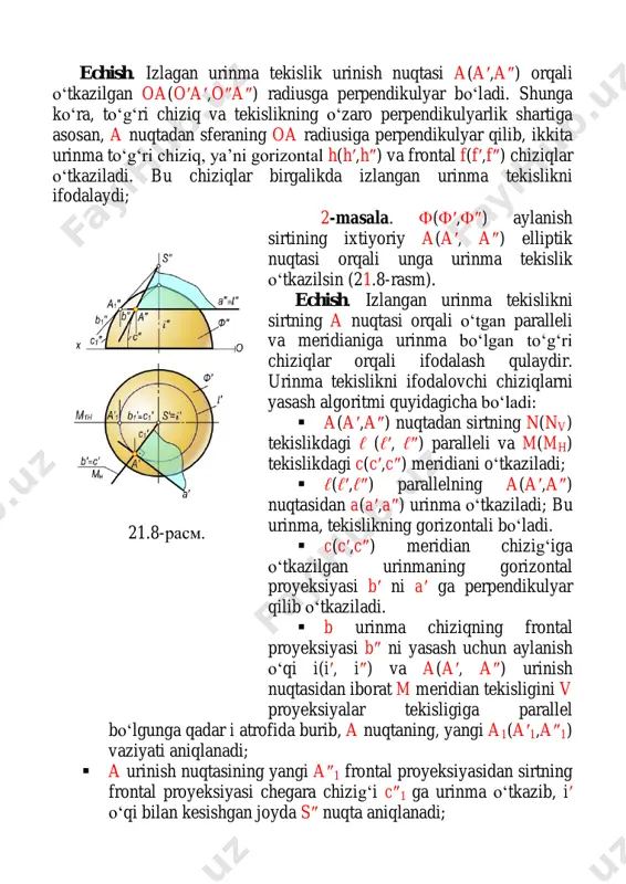 quyidagicha.  s′ va e′, s″ va e″ nuqtalarni o‘zaro birlashtirib uning gorizontal izi c(c′, c″) yasaladi;  se qirraning gorizontal izi c′ dan konus asosiga a′ va b′ nuqtalarda urinuvchi p va q tekisliklarning ph va qh izlari o‘tkaziladi;  s′ uch bilan a′ va b′ nuqtalar birlashtirilib, konus yasovchilari bo‘lgan sa va sb urinish chiziqlarining gorizontal s′a′ va s′b′ proyeksiyalari aniqlanadi;  sa va sb urinish chiziqlarining frontal s″a″ va s″b″ proyeksiyalari yasaladi. natijada p va q urinma tekisliklarning proyeksiyalari s′a′c′ va s″a″c″, s′b′c′ va s″b″c″hosil bo‘ladi. bu tekisliklar masalaning ikkita yechimga ega ekanligini tasdiqlaydi. 2-masala. silindr sirtidan tashqarida yotgan e nuqta orqali unga urinib o‘tuvchi tekislik yasalsin (21.12-rasm). yechish. algoritmi quyidagicha:  e(e′,e″) nuqtadan silindr yasovchisiga parallel ℓ (ℓ′, ℓ″) to‘g‘ri chiziq o‘tkaziladi va uning gorizontal izi c(c′,c″) yasaladi;  ℓ to‘g‘ri chiziqning gorizontal izi c′ orqali silindrning h tekislikdagi asosiga urinib o‘tuvchi p va q tekisliklarning …