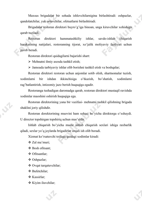boshqalar; restoran direktori restoran uchun anjomlar sotib olish, shartnomalar tuzish, xodimlarni bir ishdan ikkinchisiga o’tkazish, bo’shatish, xodimlarni rag’batlantirish, intizomiy jazo berish huquqiga egadir. restoranga tushadigan daromadga qarab, restoran direktori mustaqil ravishda xodimlar maoshini oshirish huquqiga ega. restoran direktorining yana bir vazifasi- mehnatni tashkil qilishning brigada shaklini joriy qilishdir. restoran dorektorining muovini ham sohasi bo’yicha direktorga o’xshaydi. u director topshirgan topshiriq uchun mas’uldir. ishlab chiqarish bo’yicha mudir ishlab chiqarish sexlari ishiga raxbarlik qiladi, sexlar yo’q joylarda brigadirlar orqali ish olib boradi. xizmat ko’rsatuvchi toifaga quidagi xodimlar kiradi: · zal ma’muri; · bosh ofitsant; · ofitsantlar; · oshpazlar; · ovqat tarqatuvchilar; · bufetchilar; · kassirlar; · kiyim iluvchilar; · shveysar; · ovqat magazini sotuvchisi; umumiy talab bo’yicha hamma sohada xizmat qiluvchilar maxsus ma’lumotga yoki kasb-hunar tayyorgarligiga ega bo’lishlari lozim. xizmat qiluvchilar bir xil ko’rinishdagi, sanitariya qoidalariga rioya qilgan kiyim kiyishlari kerak. shu savdo maskani uchun belgilangan bir xil poyafzalda xizmat qilishlari shart. …