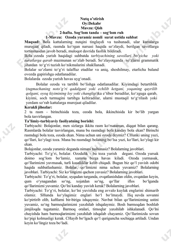 chada nima ishlar qildik? to‘plangan qorlardan nimalar yasadik? nimada uchdik? “qor yoqqanda” mavzusida kim hikoya aytib bera oladi? nutq o’stirish oy:dekabr mavzu: qish 2-hafta. sog‘lom tanda – sog‘lom ruh 1-mavzu: ozoda yuramiz nomli surat ustida suhbat maqsad: bola kattalarning nutqini tinglaydi va tushunadi, ular kattalarga murojaat qiladi, rasmda ko‘rgan narsasi haqida so‘zlaydi, berilgan savollarga tortinmasdan javob beradi, muloqot davrida faollik bildiradi. bola ozoda yurish haqidagi suhbatda tarbiyachining savollari bo‘yicha yoki suratlarga qarab mazmunan so‘zlab beradi. so‘zlayotganda so‘zlarni grammatik jihatdan to‘g‘ri tuzish ko‘nikmalarini shakllanadi. bolalar so‘zlarni to‘g‘ri talaffuz etadilar va aniq, shoshilmay, etarlicha baland ovozda gapirishga odatlanadilar. bolalarda ozoda yurish havas uyg‘onadi. bolalar ozoda va tartibli bo‘lishga odatlanadilar. kiyimdagi betartiblik (tugmachaning noto‘g‘ri qadalgani yoki echilib ketgani, yoqaning qayrilib qolgani, oyoq kiyimining loy yoki changligi)ka e’tibor beradilar, ko‘zguga qarab, kiyimi, soch turmagini tartibga keltiradilar, ularni mustaqil to‘g‘rilash yoki yordam so‘rab kattalarga murojaat qiladilar. kerakli jihozlar: 2 ta rasm - birinchisida toza, ozoda …