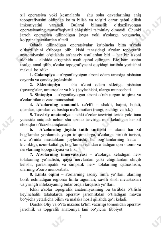 joylashishi, bu bog‘lamlarning katta – kichikligi, uzun-kaltaligi, bog‘lamlar ichidan o’tadigan qon - tomir va nervlarning topografiyasi va h.k. 7. a'zolarning innervatsiyasi – a'zolarga keladigan nerv tolalarning yo‘nalishi, qaysi nervlardan yoki chigillardan chiqib kelishi, parasimpatik va simpatik nerv tolalarning qatnashishi, ularning o‘zaro munosabati. 8. limfa oqimi – a'zolarning asosiy limfa yo‘llari, ularning borib ochiladigan regionar limfa tugunlari, xavfli shish metastazlari va yiringli infeksiyaning bular orqali tarqalish yo‘llari. ichki a'zolar topografik anatomiyasining bu tartibda o’tilishi keyinchalik talabalarda operativ jarrohlikdan o’tiladigan mavzu bo‘yicha уetarlicha bilim va malaka hosil qilishda qo‘l keladi. darslik oliy va o‘rta maxsus ta'lim vazirligi tomonidan operativ jarrohlik va topgrafik anatomiya fani bo‘yicha tibbiyot institutlari davolash fakultetining 3 - 4 kurs talabalari uchun tasdiqlangan dasturi asosida o‘zbek tilida yozilgan birinchi ishdir. ushbu darslik muallifining shu fan bo‘yicha ko‘p yillar davomida shug‘ullangan va o‘qigan leksiyalari hamda u ishlab turgan samarqand tibbiyot instituti operativ jarrohlik va topografik anatomiya kafedrasi ish tajribasining mahsuli …
