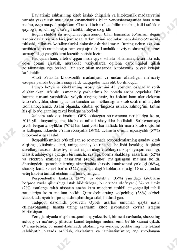 zish to‘g‘risida”gi farmoyishi, 2017-yil 13-sentyabrdagi “kitob mahsulotlarini nashr etish va tarqatish tizimini rivojlantirish, kitob mutolaasi va kitobxonlik madaniyatini oshirish hamda targ‘ib qilish bo‘yicha kompleks chora-tadbirlar dasturi to‘g‘risida”gi va 2018-yil 12-maydagi “buyuk allomalar, adib va mutafakkirlarimiz ijodiy merosini keng o‘rganish va targ‘ib qilish maqsadida yoshlar o‘rtasida kitobxonlik tanlovlarini tashkil etish to‘g‘risida”gi qarorlari asosida mamlakatimizda kitobxonlik madaniyatini rivojlantirishga qaratilgan bir qator tashkiliy-amaliy chora-tadbirlar amalga oshirilishi jamiyatda kitobga bo‘lgan munosabatning ijobiy tomonga o‘zgarishiga zamin yaratdi. hozirgi davrda o‘zbekiston “milliy tiklanishdan — milliy yuksalish sari” tamoyili asosida taraqqiyotning yangi bosqichiga qadam qo‘ydi. yangi davr shiddati jamiyat hayotida ezgu qadriyat va an’analarni qaror toptirishga, xususan, xalqimiz, ayniqsa, yosh avlodning ma’naviy-intellektual salohiyati, ong-u tafakkuri va dunyoqarashini yuksaltirishda, ona vatani va xalqiga muhabbat va sadoqat tuyg‘usi bilan yashaydigan barkamol shaxsni tarbiyalashda kitobxonlik madaniyatini oshirish alohida ahamiyat kasb etadi. kitob mutolaasi esa kishida shunday chin insoniy fazilatlarni shakllantirib, uni hayotda oʻz oʻrnini topishga, jamiyatning chinakam aʼzosiga aylanishida, dunyoqarashini …