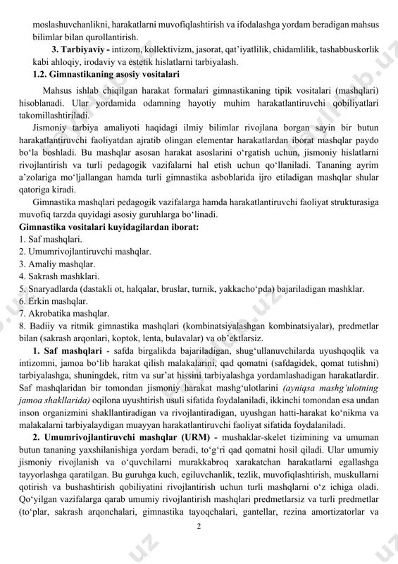 imnastikaning asosiy vazifalari quyidagilardan iborat: 1. sog‘lomlashtiruvchi - sog‘liqni saqlash, inson organizmi forma va funktsiyalarini, jismoniy qobiliyatlarini har tomonlama takomillashtirishga, salomatligini mustahkamlashga uzoq yillar davomida faoliyat ko‘rsatib yashashlarini ta’minlashga yo‘naltirilgan mukammal rivojlantirish. 2. ta’lim - xayotiy muhim harakat ko‘nikma va malakalarni (shu jumladan, amaliy va sport ko‘nikmalarni) shakllantirish, har tomonlama jismoniy rivojlanishga, kuch-quvvatni, moslashuvchanlikni, harakatlarni muvofiqlashtirish va ifodalashga yordam beradigan mahsus bilimlar bilan qurollantirish. 3. tarbiyaviy - intizom, kollektivizm, jasorat, qat’iyatlilik, chidamlilik, tashabbuskorlik kabi ahloqiy, irodaviy va estetik hislatlarni tarbiyalash. 1.2. gimnastikaning asosiy vositalari mahsus ishlab chiqilgan harakat formalari gimnastikaning tipik vositalari (mashqlari) hisoblanadi. ular yordamida odamning hayotiy muhim harakatlantiruvchi qobiliyatlari takomillashtiriladi. jismoniy tarbiya amaliyoti haqidagi ilmiy bilimlar rivojlana borgan sayin bir butun harakatlantiruvchi faoliyatdan ajratib olingan elementar harakatlardan iborat mashqlar paydo bo‘la boshladi. bu mashqlar asosan harakat asoslarini o‘rgatish uchun, jismoniy hislatlarni rivojlantirish va turli pedagogik vazifalarni hal etish uchun qo‘llaniladi. tananing ayrim a’zolariga mo‘ljallangan hamda turli gimnastika asboblarida …