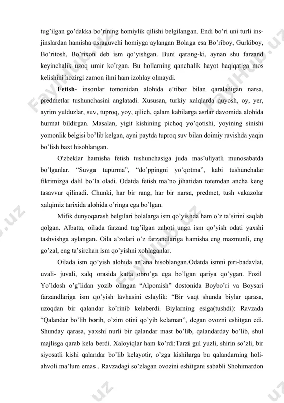 urli hududlarida yashaydigan xalqlar tabiiy sharoitlarga qarab, turli narsa, hayvon va qushlarni o’zlariga homiy deb bilganlar: hatto, hozir ham bayroqlariga, gerblariga ularning tasvirini ramz sifatida kiritganlar. o'zbekiston respublikasi bayrog’ida oy va yulduzlar, gerbida humo ana shunday timsol sifatida muhrlanib qolganligini eslang. qashqadaryo viloyatida tug’ilgan farzand hayotdan ko’z yumaversa, oila boshlig’i- ota toqqa chiqib bo’ri ovlagan. bo’rini o’ldirib, uning lunjini kesib yangi tug’ilgan chaqaloqni o’tkazishgan, terisini beshikning tagiga solishgan, tishlari va tirnog’ini beshikka o’yinchoq qilib osib qo’yishgan. bu bilan yangi tug’ilgan go’dakka bo’rining homiylik qilishi belgilangan. endi bo’ri uni turli ins- jinslardan hamisha asraguvchi homiyga aylangan bolaga esa bo’riboy, gurkiboy, bo’ritosh, bo’rixon deb ism qo’yishgan. buni qarang-ki, aynan shu farzand keyinchalik uzoq umir ko’rgan. bu hollarning qanchalik hayot haqiqatiga mos kelishini hozirgi zamon ilmi ham izohlay olmaydi. fetish- insonlar tomonidan alohida e’tibor bilan qaraladigan narsa, predmetlar tushunchasini anglatadi. xususan, turkiy xalqlarda quyosh, oy, yer, ayrim yulduzlar, suv, tuproq, yoy, qilich, qalam …