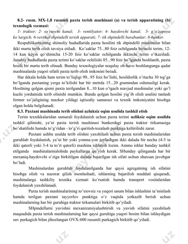 iladi. paxta hosilini mashinalarda terishda ularni ishga tushirishdan oldin barcha qism va mexanizmlarini obdon ko’zdan kechirish hamda ularga kundalik texnik xizmatni ko’rsatish lozim. mashinani g’o’za qator orasiga kiritib sinab ko’rish, ish sifatini ko’z bilan baholash, kerak bo’lsa ishchi qismlardagi texnologik tirqishlarni tekshirish va sozlash talab etiladi. bunda asosiy e’tiborni terish apparatininger yuzasiga nisbatan avtomatik ko’tarib-tushirgichni to’g’ri sozlanganligiga va pastdagi chanoqlarda paxta bo’laklarini qolmasligiga qaratish zarur. 8.2- rasm. mx-1,8 rusumli paxta terish mashinasi (a) va terish apparatining (b) texnologik sxemasi: 1- traktor; 2- so’ruvchi kanal; 3- ventilyator; 4- haydovchi kanal; 5- g’o’zapoya ko’targich; 6-vertikal shpindelli terish apparati; 7- tik shpindelli barabanlar; 8-bunker. respublikamizning shimoliy hududlarida paxta hosilini tik shpindelli mashinalar bilan ikki marta terib olish tavsiya etiladi. ko’saklar 75...80 foiz ochilganda birinchi terim, 12-14 kun keyin qo’shimcha 15-20 foiz ko’saklar ochilganda ikkinchi terim o’tkaziladi. janubiy hududlarda paxta terimi ko’saklar ochilishi 85...90 foiz bo’lganda boshlanib, paxta hosili bir marta terib olinadi. bunday …