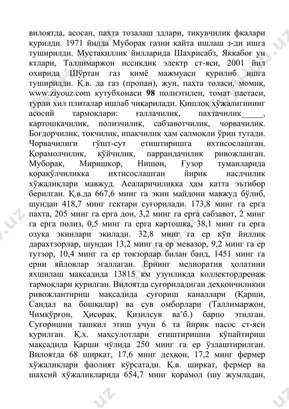 ади. қишлоқ хўжалигининг асосий тармоқлари: ғаллачилик, пахтачилик_____, картошкачилик, полизчилик, сабзавотчилик, чорвачилик. боғдорчилик, токчилик, ипакчилик ҳам салмоқли ўрин тутади. чорвачилиги гўшт-сут етиштиришга ихтисослашган. қорамолчилик, қўйчилик, паррандачилик ривожланган. муборак, миришкор, нишон, ғузор туманларида қоракўлчиликка ихтисослашган йирик наслчилик хўжаликлари мавжуд. асаларичиликка ҳам катта эътибор берилган. қ.в.да 667,6 минг га экин майдони мавжуд бўлиб, шундан 418,7 минг гектари суғорилади. 173,8 минг га ерга пахта, 205 минг га ерга дон, 3,2 минг га ерга сабзавот, 2 минг га ерга полиз, 0,5 минг га ерга картошка, 38,1 минг га ерга озуқа экинлари экилади. 32,8 минг га ер кўп йиллик дарахтзорлар, шундан 13,2 минг га ер мевазор, 9,2 минг га ер тутзор, 10,4 минг га ер токзорлар билан банд, 1451 минг га ерни яйловлар эгаллаган. ернинг мелиоратив ҳолатини яхшилаш мақсадида 13815 км узунликда коллектордренаж тармоқлари қурилган. вилоятда суғориладиган деҳқончиликни ривожлантириш мақсадида суғориш каналлари (қарши, сандал ва бошқалар) ва сув омборлари (таллимаржон, чимқўрғон, ҳисорак, қизилсув ва’б.) барпо этилган. …