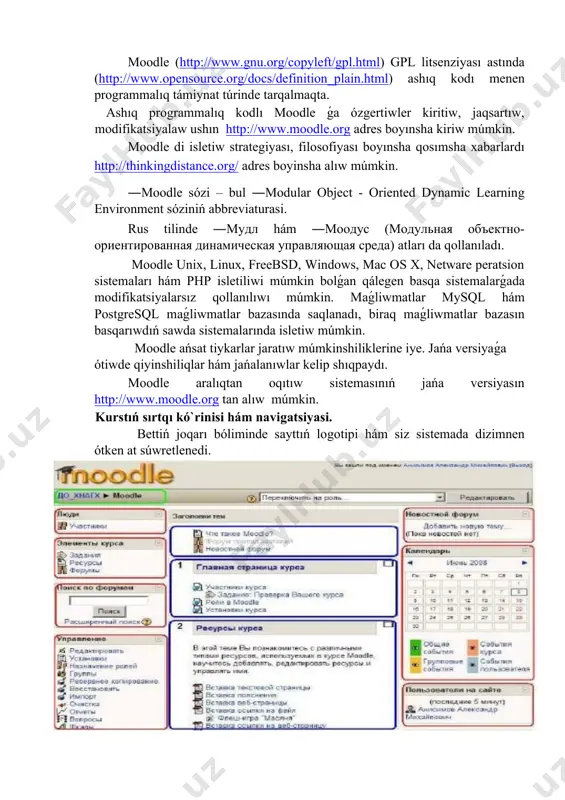 dunyanıń 200 mámleketinde 70 tildegi 2 мln. ǵa jaqın dizimnen όtken paydalanıwshılar, 46 miń tálim portallarina iye hám 300 den artıq programmistlerdi birlestiredi. moodle (http://www.gnu.org/copyleft/gpl.html) gpl litsenziyası astında (http://www.opensource.org/docs/definition_plain.html) ashıq kodı menen programmalıq támiynat túrinde tarqalmaqta. ashıq programmalıq kodlı moodle ǵa όzgertiwler kiritiw, jaqsartıw, modifikatsiyalaw ushın http://www.moodle.org adres boyınsha kiriw múmkin. moodle di isletiw strategiyası, filosofiyası boyınsha qosımsha xabarlardı http://thinkingdistance.org/ adres boyinsha alıw múmkin. ―moodle sόzi – bul ―modular object - oriented dynamic learning environment sόziniń abbreviaturasi. rus tilinde ―мудл hám ―моодус (модульная объектно-ориентированная динамическая управляющая среда) atları da qollanıladı. moodle unix, linux, freebsd, windows, mac os x, netware peratsion sistemaları hám php isletiliwi múmkin bolǵan qálegen basqa sistemalarǵada modifikatsiyalarsız qollanılıwı múmkin. maǵliwmatlar mysql hám postgresql maǵliwmatlar bazasında saqlanadı, biraq maǵliwmatlar bazasın basqarıwdıń sawda sistemalarında isletiw múmkin. moodle ańsat tiykarlar jaratıw múmkinshiliklerine iye. jańa versiyaǵa όtiwde qiyinshiliqlar hám jańalanıwlar kelip shıqpaydı. moodle aralıqtan oqıtıw sistemasınıń jańa versiyasın http://www.moodle.org tan alıw …