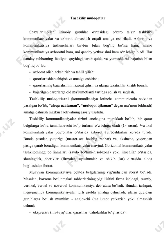 bo‘lish mumkin: - anglovchi (ma’lumot yetkazish yoki almashish uchun); · ekspressiv (his-tuyg‘ular, qarashlar, baholashlar to‘g‘risida); · ishontiruvchi (mijozga ta’sir o‘tkazish maqsadini ko‘zlovchi yoki aksincha); · ijtimoiy-urflarga oid (muloqot me’yorlariga rioya qilish uchun); · so‘z orqali ifodalanmaydigan (boshqa har qanday kommunikatsiyalar). tashkilotdagi kommunikatsiyalar quyidagi vazifalarni bajarishga xizmat qiladi: · xabardor qilish – rost yoki yolg‘on ma’lumot berish, qaror qabul qilish uchun zarur axborotni topshirish, bo‘lg‘usi qarorlarni muvofiq holga keltirish va chamalash; · motivga oid – ishontirish, tanbeh berish, iltimos qilish, buyurish va h.k.z.yo‘llar bilan xodimlarni muayyan ishni bajarish va yaxshilashga undash; - nazorat qilish – mansab pog‘onalari yoki rasmiy bo‘ysunuvchanlik asosida turli usullar bilan xodimlarning axloqi va fe’l-atvorini kuzatib borish; · ekspressiv – his-tuyg‘u va kechinmalarni, voqea-hodisalarga munosabatni, ijtimoiy ehtiyojlar qanday qondirilayotganini jonli ifodalashga ko‘maklashish. йўналиши бўйича жўнатувчининг тури бўйича ахборот узатиш воситалари бўйича ахборот қабул қилувчининг тури бўйича 1-rasm. tashkiliy kommunikatsiyalar tasnifi. ko‘rsatilgan kommunikatsiyalarning samaradorligi turlicha. xorijiy olimlarning tadqiqotlaridan ma’lum …