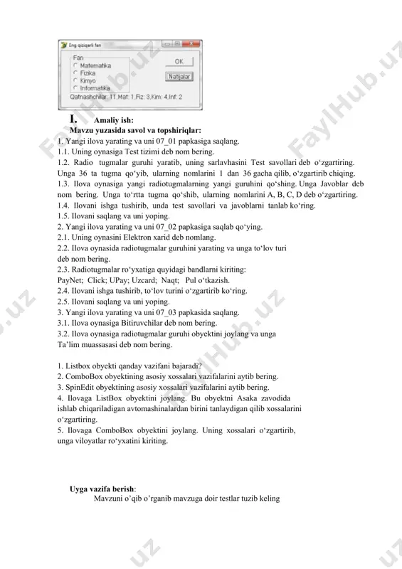 d deb o‘zgartiring. 1.4. ilovani ishga tushirib, unda test savollari va javoblarni tanlab ko‘ring. 1.5. ilovani saqlang va uni yoping. 2. yangi ilova yarating va uni 07_02 papkasiga saqlab qo‘ying. 2.1. uning oynasini elektron xarid deb nomlang. 2.2. ilova oynasida radiotugmalar guruhini yarating va unga to‘lov turi deb nom bering. 2.3. radiotugmalar ro‘yxatiga quyidagi bandlarni kiriting: paynet; click; upay; uzcard; naqt; pul o‘tkazish. 2.4. ilovani ishga tushirib, to‘lov turini o‘zgartirib ko‘ring. 2.5. ilovani saqlang va uni yoping. 3. yangi ilova yarating va uni 07_03 papkasidа saqlang. 3.1. ilova oynasiga bitiruvchilar deb nom bering. 3.2. ilova oynasiga radiotugmalar guruhi obyektini joylang va unga ta’lim muassasasi deb nom bering. 1. listbox obyekti qanday vazifani bajaradi? 2. combobox obyektining asosiy xossalari vazifalarini aytib bering. 3. spinedit obyektining asosiy xossalari vazifalarini aytib bering. 4. ilovaga listbox obyektini joylang. bu obyektni asaka zavodida ishlab chiqariladigan avtomashinalardan birini tanlaydigan qilib xossalarini o‘zgartiring. 5. ilovaga combobox obyektini …