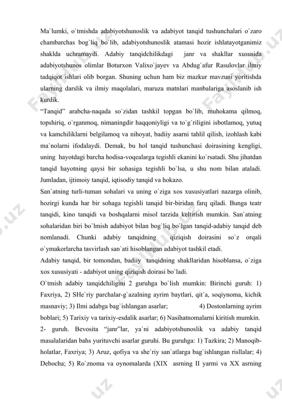 an hisoblansa, o`ziga xos xususiyati - adabiyot uning qiziqish doirasi bo`ladi. o`tmish adabiy tanqidchiligini 2 guruhga bo`lish mumkin: birinchi guruh: 1) faxriya, 2) she`riy parchalar-g`azalning ayrim baytlari, qit`a, soqiynoma, kichik masnaviy; 3) ilmi adabga bag`ishlangan asarlar; 4) dostonlarning ayrim boblari; 5) tarixiy va tarixiy-esdalik asarlar; 6) nasihatnomalarni kiritish mumkin. 2- guruh. bevosita “janr”lar, ya`ni adabiyotshunoslik va adabiy tanqid masalalaridan bahs yurituvchi asarlar guruhi. bu guruhga: 1) tazkira; 2) manoqib-holatlar, faxriya; 3) aruz, qofiya va she`riy san`atlarga bag`ishlangan risllalar; 4) debocha; 5) ro`znoma va oynomalarda (xix asrning ii yarmi va xx asrning avvali) e`lon qilingan taqriz va ixcham maqolalarni keltirish mumkin. ikkinchi guruhga kiritilganlarni o`tmish adabiyotshunosligi va adabiy tanqidning maxsus janrlari sifatida qarash mumkin. tazkira-arabcha zikr so`zidan olingan bo`lib, esdalik daftari ma`nosini anglatadi. xiii asrda muhammad avfiy buxoriyning “lubob ul-albob” (“bilimlar mag`zi”) tazkirasi yaratilgan. muhammad avfiy aslan buxorolik bo`lib, samarqandda yashab, keyinchalik xurosonga safar qilib va, nihoyat, hindistonda turg`un bo`lib qolgan …