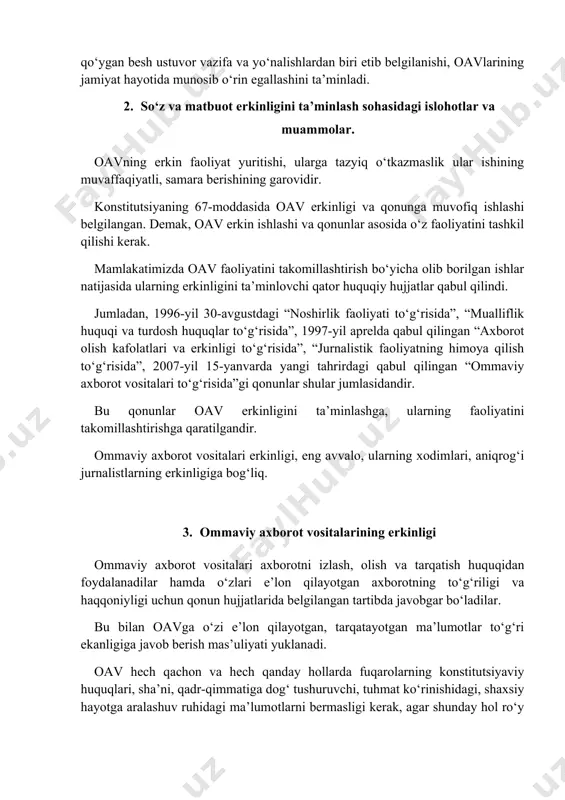 erkinligi va qonunga muvofiq ishlashi belgilangan. demak, oav erkin ishlashi va qonunlar asosida o‘z faoliyatini tashkil qilishi kerak. mamlakatimizda oav faoliyatini takomillashtirish bo‘yicha olib borilgan ishlar natijasida ularning erkinligini ta’minlovchi qator huquqiy hujjatlar qabul qilindi. jumladan, 1996-yil 30-avgustdagi “noshirlik faoliyati to‘g‘risida”, “mualliflik huquqi va turdosh huquqlar to‘g‘risida”, 1997-yil aprelda qabul qilingan “axborot olish kafolatlari va erkinligi to‘g‘risida”, “jurnalistik faoliyatning himoya qilish to‘g‘risida”, 2007-yil 15-yanvarda yangi tahrirdagi qabul qilingan “ommaviy axborot vositalari to‘g‘risida”gi qonunlar shular jumlasidandir. bu qonunlar oav erkinligini ta’minlashga, ularning faoliyatini takomillashtirishga qaratilgandir. ommaviy axborot vositalari erkinligi, eng avvalo, ularning xodimlari, aniqrog‘i jurnalistlarning erkinligiga bog‘liq. 3. ommaviy axborot vositalarining erkinligi ommaviy axborot vositalari axborotni izlash, olish va tarqatish huquqidan foydalanadilar hamda o‘zlari e’lon qilayotgan axborotning to‘g‘riligi va haqqoniyligi uchun qonun hujjatlarida belgilangan tartibda javobgar bo‘ladilar. bu bilan oavga o‘zi e’lon qilayotgan, tarqatayotgan ma’lumotlar to‘g‘ri ekanligiga javob berish mas’uliyati yuklanadi. oav hech qachon va hech qanday hollarda fuqarolarning konstitutsiyaviy huquqlari, …