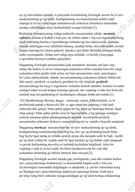 da qo‘zg‘atuvchilarni ajratish va jarayonlar kechishining fiziologik asosini ba’zi nerv markazlarining qo‘zg‘alishi, boshqalarining esa tormozlanishi tashkil etadi. odamga ta’sir ko‘rsatayotgan seskantiruvchi retikulyar formatsiya tomonidan amalga oshiriladigan miya faollashishini yuzaga keltiradi [1]. diqqatning fiziologik asoslari va psixologik nazariyalari. retikulyar formatsiyaning «ishga tushirish» mexanizmlari ichida taxminiy refleksni alohida ta’kidlab o‘tish joiz, bu refleks odam v hayvon organizmlarining atrof-muhitning barcha o‘zgarishlariga nisbatan tug‘ma reaksiyasidir. masalan, xonada shitirlagan ovoz eshitilishi bilanoq, mushuk bolasi cho‘chib tushib, tovush kelgan tomonga ko‘zlarini qadaydi. darsda o‘quvchilar fikrlarini jamlagan holda insho yozmoqdalar. birdan sinf eshigi qiya ochiladi, va berilib yozayotgan o‘quvchilar beixtiyor eshikka qaraydilar. diqqatning fiziologik mexanizmlari juda murakkab. masalan, ma’lum vaqt oralig‘ida doimiy ta’sir ko‘rsatayotgan seskantiruvchilar orasidan biror-bir yangi seskantiruvchini ajratib olish uchun ma’lum mexanizmlar zarur. psixologiya bo‘yicha adabiyotlarda, odatda, mexanizmlarning seskantiruvchilarni filtrlovchi ikki asosiy: periferik va markaziy guruhlari ko‘rib chiqiladi. periferik mexanizmlarga his-tuyg‘u organlarini sozlashni kiritish mumkin. kuchsiz tovushni eshitgan odam tovush kelgan tomonga qaraydi, shu vaqtning …