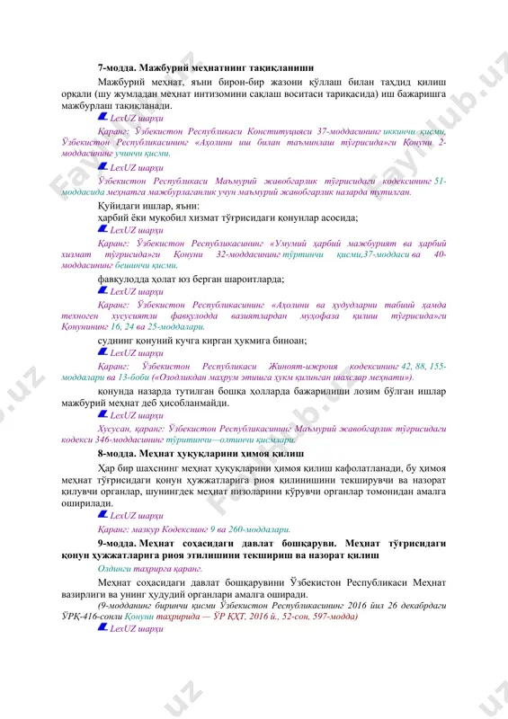 рлашмаларига мансублиги, шунингдек ходимларнинг ишчанлик қобилиятларига ва улар меҳнатининг натижаларига алоқадор бўлмаган бошқа жиҳатларига қараб меҳнатга оид муносабатлар соҳасида ҳар қандай чеклашларга ёки имтиёзлар белгилашга йўл қўйилмайди ва булар камситиш деб ҳисобланади. lexuz шарҳи қўшимча маълумот учун қаранг: ўзбекистон республикаси конституциясининг 18-моддаси. меҳнат соҳасида меҳнатнинг муайян турига хос бўлган талаблар ёки давлатнинг юқорироқ ижтимоий ҳимояга муҳтож бўлган шахслар (аёллар, вояга етмаганлар, ногиронлар ва бошқалар) тўғрисидаги алоҳида ғамхўрлиги билан боғлиқ фарқлашлар камситиш деб ҳисобланмайди. меҳнат соҳасида ўзини камситилган деб ҳисоблаган шахс камситишни бартараф этиш ҳамда ўзига етказилган моддий ва маънавий зарарни тўлаш тўғрисидаги ариза билан судга мурожаат қилиши мумкин. lexuz шарҳи қаранг: мазкур кодекснинг 188-моддаси, ўзбекистон республикаси фуқаролик кодексининг 1021 ва 1022-моддалари ҳамда ўзбекистон республикасининг фуқаролик процессуал кодекси ii бўлимининг 2-кичик бўлими («даъво ишларини юритиш»), ўзбекистон республикаси олий суди пленумининг 2000 йил 28 апрелдаги 7-сонли «маънавий зарарни қоплаш ҳақидаги қонунларни қўллашнинг айрим масалалари тўғрисида»ги қарори. 7-модда. мажбурий меҳнатнинг тақиқланиши мажбурий меҳнат, …