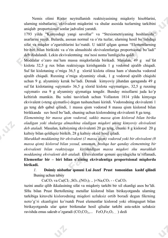 iqdori bilan to’liq neytrallanadi" rixter kimyoga stexiometriya degan terminni kiritdi . stexiometriya-moddalar o’zaro reaktsiyaga kirishi qonunlariga asoslanib kimyoviy elementlarni o’lchash usuli, san’atini anglatar edi. nemis olimi rixter neytrallanish reaktsiyasining miqdoriy hisoblarini, ularning nisbatlarini, ekvivalent miqdorini va shular asosida tuzlarning tarkibini aniqlab proportsional sonlar jadvalini yaratdi. 1793 yilda “kimyodagi yangi savollar” va “stexiometriyaning boshlanishi” asarlarini yozdi. bularda, asosan normal va o’rta tuzlar, ularning hosil bo’lishdagi sifat va miqdor o’zgarishlarini ko’rsatdi. u taklif qilgan qonun “elementlarning bir-biri bilan birikishi va o’rin almashishi ekvivalentlariga proportsional bo’ladi” deb ifodalandi. lekin ekvivalentning ma’nosi noma’lumligicha qoldi. moddalar o’zaro ma’lum massa miqdorlarida birikadi. masalan, 49 g sul`fat kislota 32,5 g rux bilan reaktsiyaga kirishganida 1 g vodorod ajralib chiqadi. sul`fat kislotaning o’rniga 36,5 g xlorid kislota olinsa ham o’shancha vodorod ajralib chiqadi. ruxning o’rniga alyuminiy olsak, 1 g vodorod ajralib chiqishi uchun 9 g. alyuminiy kerak bo’ladi. demak kimyoviy jihatdan qaraganda 49 g sul`fat kislotaning «qiymati» 36,5 …