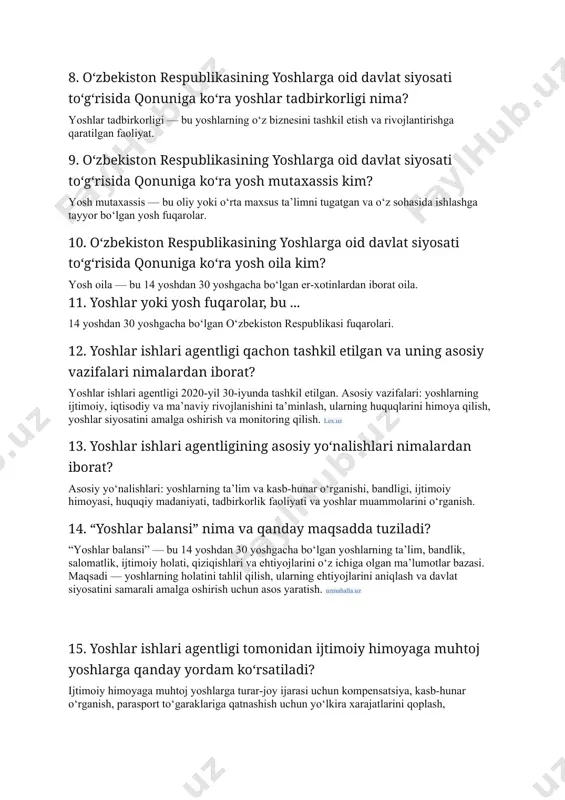 yoshlar tadbirkorligi — bu yoshlarning o‘z biznesini tashkil etish va rivojlantirishga qaratilgan faoliyat. 9. o‘zbekiston respublikasining yoshlarga oid davlat siyosati to‘g‘risida qonuniga ko‘ra yosh mutaxassis kim? yosh mutaxassis — bu oliy yoki o‘rta maxsus ta’limni tugatgan va o‘z sohasida ishlashga tayyor bo‘lgan yosh fuqarolar. 10. o‘zbekiston respublikasining yoshlarga oid davlat siyosati to‘g‘risida qonuniga ko‘ra yosh oila kim? yosh oila — bu 14 yoshdan 30 yoshgacha bo‘lgan er-xotinlardan iborat oila. 11. yoshlar yoki yosh fuqarolar, bu ... 14 yoshdan 30 yoshgacha bo‘lgan o‘zbekiston respublikasi fuqarolari. 12. yoshlar ishlari agentligi qachon tashkil etilgan va uning asosiy vazifalari nimalardan iborat? yoshlar ishlari agentligi 2020-yil 30-iyunda tashkil etilgan. asosiy vazifalari: yoshlarning ijtimoiy, iqtisodiy va ma’naviy rivojlanishini ta’minlash, ularning huquqlarini himoya qilish, yoshlar siyosatini amalga oshirish va monitoring qilish. lex.uz 13. yoshlar ishlari agentligining asosiy yo‘nalishlari nimalardan iborat? asosiy yo‘nalishlari: yoshlarning ta’lim va kasb-hunar o‘rganishi, bandligi, ijtimoiy himoyasi, huquqiy madaniyati, tadbirkorlik faoliyati va yoshlar muammolarini …