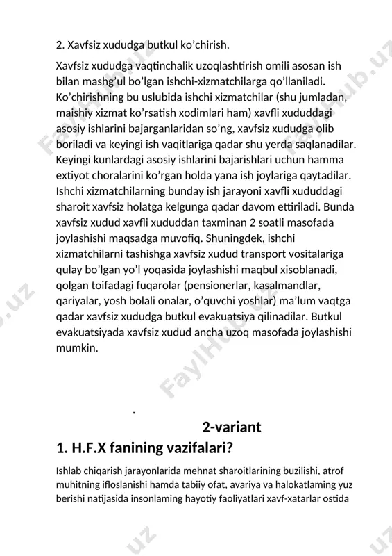 unlardagi asosiy ishlarini bajarishlari uchun hamma extiyot choralarini ko’rgan holda yana ish joylariga qaytadilar. ishchi xizmatchilarning bunday ish jarayoni xavfli xududdagi sharoit xavfsiz holatga kelgunga qadar davom ettiriladi. bunda xavfsiz xudud xavfli xududdan taxminan 2 soatli masofada joylashishi maqsadga muvofiq. shuningdek, ishchi xizmatchilarni tashishga xavfsiz xudud transport vositalariga qulay bo’lgan yo’l yoqasida joylashishi maqbul xisoblanadi, qolgan toifadagi fuqarolar (pensionerlar, kasalmandlar, qariyalar, yosh bolali onalar, o’quvchi yoshlar) ma’lum vaqtga qadar xavfsiz xududga butkul evakuatsiya qilinadilar. butkul evakuatsiyada xavfsiz xudud ancha uzoq masofada joylashishi mumkin. . 2-variant 1. h.f.x fanining vazifalari? ishlab chiqarish jarayonlarida mehnat sharoitlarining buzilishi, atrof muhitning ifloslanishi hamda tabiiy ofat, avariya va halokatlaming yuz berishi natijasida insonlaming hayotiy faoliyatlari xavf-xatarlar ostida ekanligini esdan chiqarmaslik kerak. bu degani inson hayotining har daqiqasi va har soniyasi xavf-xatar ta’siri ostida boiadi. shu sababdan hozirgi kunda insonning hayot faoliyatixavfsizligini ta’minlash dolzarb muammolardan hisoblanadi. aynan bu muammoning yechimini «hayot faoliyati xavfsizligi» fani o‘rganadi.«hayot faoliyati …