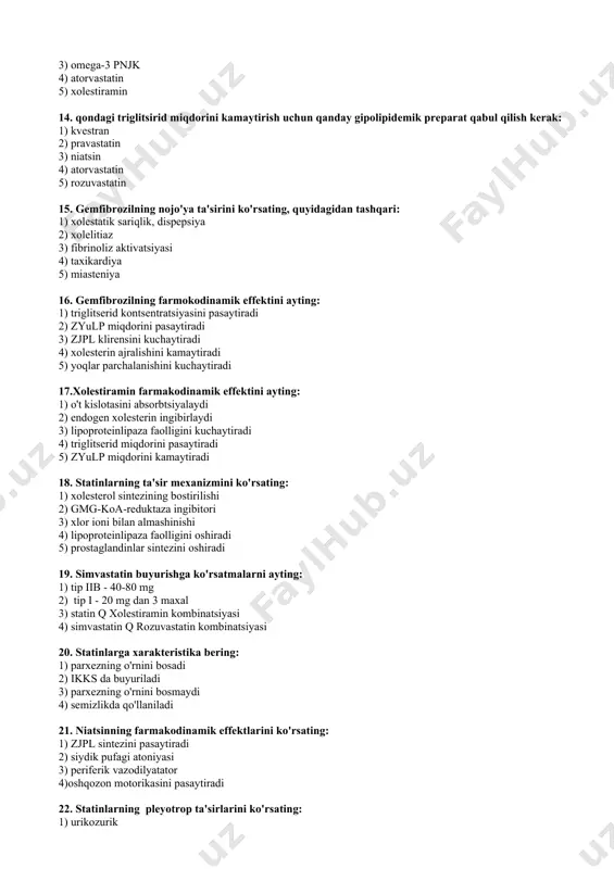 pl sintezini pasaytiradi 2) siydik pufagi atoniyasi 3) periferik vazodilyatator 4)oshqozon motorikasini pasaytiradi 22. statinlarning pleyotrop ta'sirlarini ko'rsating: 1) urikozurik 2) prokinetik 3) to'siq funktsiyani tiklanishi 4) antiishemik, tomir kengaytiruvchi 23. simvastatinning farmakodinamik ta'sirlarini ko'rsating: 1) xolesterin biosintezi ingibitori 2) zjplp sintezini susaytiradi 3) zyulp miqdorini kamaytiradi 4)triglitserid miqdorini kamaytiradi 5) metabolizmga uchramaydi 6) ion almashtiruvchi 24. lovastatin farmakokinetik parametrini ko'rsating: 1) oqsil bilan yuqori boqliqlik 2) ovqat bioerishuvchanligini kuchaytiradi 3) buyrak orqali ekskretsiya 4) presistem eliminatsiyasini oshishi 5) 13 % oqsil bilan boqlanish 6) ovqat bioerishuvchanlik pasaytiradi 25. statin bilan davolash xavfsizligi nazorat usullarini ko'rsating: 1) kfk nazorati 2) uratlar nazorati 3) okulistning muntazam nazorati 4) nevropatolog kuzatuvi 5) dietolog kuzatuvi 6) jigar testlari 26. niatsinning zararli ta'sirini ko'rsating: 1) taxikardiya 2) fibrinolizning pasayishi 3) kfk ko'tarilishi 4) aritmiya chaqirmaydi 5) fibrinolizning ko'chayishi 6) psevdomembranozli kolit 27. niatsin buyurishga qarshi ko'rsatmalarni ko'rsating: 1) jigar patologiyasi 2) podagra 3) o'tkir …