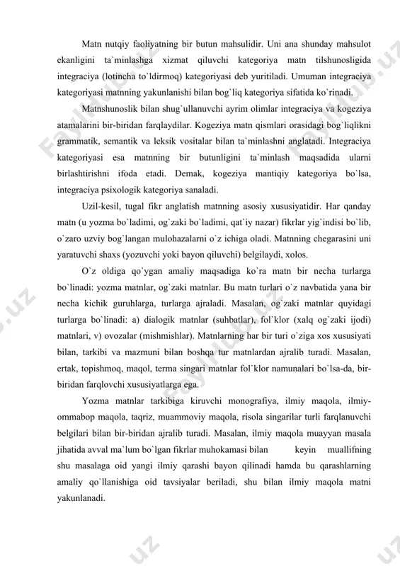 ususiyatlarga ega. yozma matnlar tarkibiga kiruvchi monografiya, ilmiy maqola, ilmiy-ommabop maqola, taqriz, muammoviy maqola, risola singarilar turli farqlanuvchi belgilari bilan bir-biridan ajralib turadi. masalan, ilmiy maqola muayyan masala jihatida avval ma`lum bo`lgan fikrlar muhokamasi bilan keyin muallifning shu masalaga oid yangi ilmiy qarashi bayon qilinadi hamda bu qarashlarning amaliy qo`llanishiga oid tavsiyalar beriladi, shu bilan ilmiy maqola matni yakunlanadi. matn tarkibi uch qismga bo`linadi: a) ifoda qobig`i, b) matn mazmuni (semantikasi) v) matn grammatikasi. matnning butunligini, yaxlitligini ta`minlab turuvchi narsa uning asosida yotgan asosiy g`oyadir. bu g`oyani matn tilshunosligida makrotema deb ataydilar. makrotemalar o`z navbatida bir qancha mikrotemalardan tashkil topgan bo`ladi. mikrotemalar matnning asosiy g`oyasi, ya`ni makrotema orqali bir-biri bilan o`zaro bog`langan bo`ladi. matnni tashkil etuvchi birliklar orasidagi bog`lanish presuppoziciya va implikaciya munosabatlari orqali amalga oshadi. bu ikki tushuncha bir-biri bilan o`zaro bog`liqdir. har qanday yangi gap matn tarkibida oldingi gapni to`ldirib keladi va o`z navbatida yangi gapning tuzilishiga zamin …