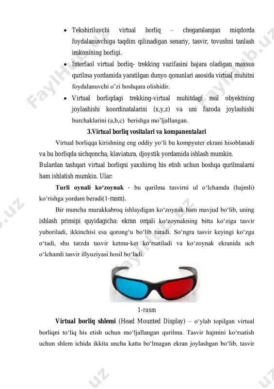 ssive virtual reality)- bu borliqda inson tomonidan boshqarilmaydigan anotom grafik tasvirni tovush bilan kuzatilishi  tekshiriluvchi virtual borliq – chegaralangan miqdorda foydalanuvchiga taqdim qilinadigan senariy, tasvir, tovushni tanlash imkonining borligi.  interfaol virtual borliq- trekking vazifasini bajara oladigan maxsus qurilma yordamida yaratilgan dunyo qonunlari asosida virtual muhitni foydalanuvchi o’zi boshqara olishidir.  virtual borliqdagi trekking-virtual muhitdagi real obyektning joylashishi koordinatalarini (x,y,z) va uni fazoda joylashishi burchaklarini (a,b,c) berishga mo’ljallangan. 3.virtual borliq vositalari va kompanentalari virtual borliqqa kirishning eng oddiy yo‘li bu kompyuter ekrani hisoblanadi va bu borliqda sichqoncha, klaviatura, djoystik yordamida ishlash mumkin. bulardan tashqari virtual borliqni yaxshiroq his etish uchun boshqa qurilmalarni ham ishlatish mumkin. ular: turli oynali ko‘zoynak - bu qurilma tasvirni ul o‘lchamda (hajmli) ko‘rishga yordam beradi(1-rasm). bir muncha murakkabroq ishlaydigan ko‘zoynak ham mavjud bo‘lib, uning ishlash prinsipi quyidagicha: ekran orqali ko‘zoynakning bitta ko‘ziga tasvir yuboriladi, ikkinchisi esa qorong‘u bo‘lib turadi. so‘ngra tasvir keyingi ko‘zga o‘tadi, shu …
