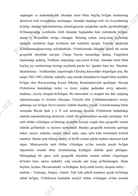 adan hozirgi o'zbekiston hududiga kirib kelishi mintaqa toponimiyasida biron-bir sczilarli iz qoldirmagan. ular tomonidan yaratilgan nomlarni mahalliy xalqlar qabul qilmagan va yunonlarning ketishi bilan avvalgi nomlari qayta tiklangan. hozirgacha saqlangan va makedoniyalik iskandar nomi bilan bog'liq bo'lgan nomlarning aksariyati turli rivoyatlarga asoslangan. iskandar haqidagi turli xil rivoyatlarning ko'pligi, bunday toponimlarning etimologiyasini aniqlashni ancha qiyinlashtiradi. h.hasanovning yozishicha, fotih iskandar haqiqatdan ham yurtimizda bo'lgan, ammo u ho'janddan nariga o'tmagan. shuning uchun, uzoq-uzoq joylardagi iskandar nomlarini faqat ko'chirma deb tushinish ma'qul. tarixchi akademik a.muhammadjonovning ta'kidlashicha. o'zbekistonda iskandar nomli bir necha geografik obyektlar mavjud. ularga nurota tumanidagi quduq, yangiobod tunianidagi qishloq, toshkent yaqinidagi ariq misol bo'ladi. iskandar nomi bilan bog'liq joy nomlarining keyingi paytlarda paydo bo’ lganlari ham bor. masalan, iskandarariq - toshkentdan yuqoriroqda chirchiq daryosidan chiqarilgan ariq. bu ariqni 1883-1885 yillarda, mahalliy xalq orasida iskandarto'ra laqabi bilan mashhur bo'lgan chor rossiyasining knyazi nikolay konstantinovich qazdirgan. hozirgi o'zbekiston hududidagi turkiy va forsiy xalqlar qadimdan …