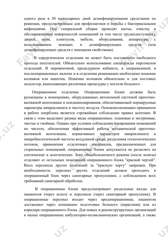 й. полы должны быть равными и выполнены из материала, который позволяет ликвидировать вероятность наличия отлогих мест для скопления грязи. поэтому их выполняют из камня, покрывают линолеумом, кафелем или заливают специальной смесью. стены должны быть выложены плиткой или покрашены краской. генеральные уборки в палатных отделениях, врачебных кабинетах, административно-хозяйственных помещениях проводят не реже одного раза в 30 календарных дней дезинфицирующими средствами по режимам, предусмотренным для профилактики и борьбы с бактериальными инфекциями. при генеральной уборке проводят мытье, очистку и обеззараживание поверхностей помещений (в том числе труднодоступных), дверей, окон, плинтусов, мебели, оборудования, аппаратуры с использованием моющих и дезинфицирующих средств (или дезинфицирующих средств с моющими свойствами). в хирургическом отделении не может быть постоянного свободного прохода посетителей. обязательно использование спецодежды персоналом отделений. в перевязочной, процедурном кабинете, в операционной, в послеоперационных палатах и в отделении реанимации необходимо ношение колпаков или шапочек. ношение колпаков обязательно и для постовых медсестер, выполняющих различные процедуры у постели больного. операционное отделение. операционные …
