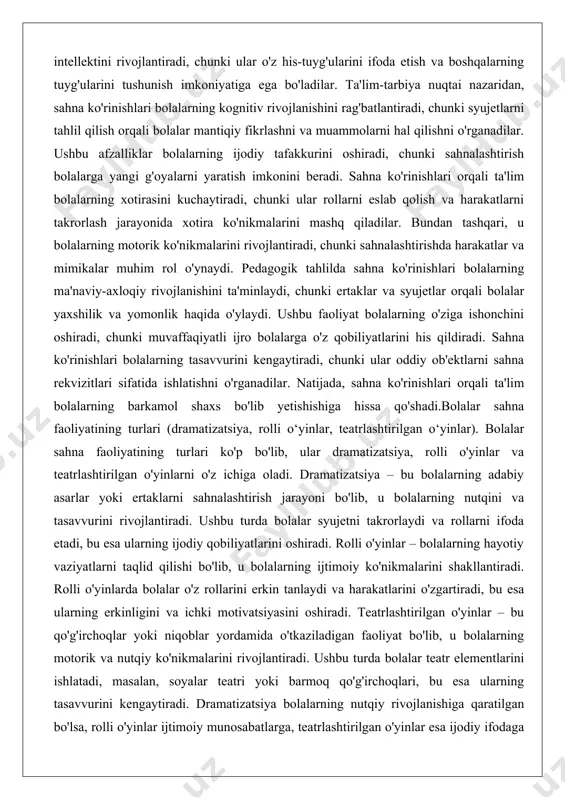 arni yaratish imkonini beradi. sahna ko'rinishlari orqali ta'lim bolalarning xotirasini kuchaytiradi, chunki ular rollarni eslab qolish va harakatlarni takrorlash jarayonida xotira ko'nikmalarini mashq qiladilar. bundan tashqari, u bolalarning motorik ko'nikmalarini rivojlantiradi, chunki sahnalashtirishda harakatlar va mimikalar muhim rol o'ynaydi. pedagogik tahlilda sahna ko'rinishlari bolalarning ma'naviy-axloqiy rivojlanishini ta'minlaydi, chunki ertaklar va syujetlar orqali bolalar yaxshilik va yomonlik haqida o'ylaydi. ushbu faoliyat bolalarning o'ziga ishonchini oshiradi, chunki muvaffaqiyatli ijro bolalarga o'z qobiliyatlarini his qildiradi. sahna ko'rinishlari bolalarning tasavvurini kengaytiradi, chunki ular oddiy ob'ektlarni sahna rekvizitlari sifatida ishlatishni o'rganadilar. natijada, sahna ko'rinishlari orqali ta'lim bolalarning barkamol shaxs bo'lib yetishishiga hissa qo'shadi.bolalar sahna faoliyatining turlari (dramatizatsiya, rolli o‘yinlar, teatrlashtirilgan o‘yinlar). bolalar sahna faoliyatining turlari ko'p bo'lib, ular dramatizatsiya, rolli o'yinlar va teatrlashtirilgan o'yinlarni o'z ichiga oladi. dramatizatsiya – bu bolalarning adabiy asarlar yoki ertaklarni sahnalashtirish jarayoni bo'lib, u bolalarning nutqini va tasavvurini rivojlantiradi. ushbu turda bolalar syujetni takrorlaydi va rollarni ifoda etadi, bu esa …