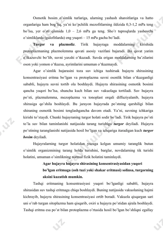 bo’lgan eritmaga (osh tuzi yoki shakar eritmasi) solinsa, turgorning aksini kuzatish mumkin. tashqi eritmaning konsentrasiyasi yuqori bo’lganligi sababli, hujayra shirasidan suv tashqi eritmaga chiqa boshlaydi. buning natijasida vakuolaning hajmi kichrayib, hujayra shirasining konsentrasiyasi ortib boradi. vakuola qisqargan sari uni o’rab turgan sitoplazma ham qisqarib, oxiri u hujayra po’stidan ajrala boshlaydi. tashqi eritma esa po’st bilan protoplazma o’rtasida hosil bo’lgan bo’shliqni egallay boshlaydi. protoplazma qisqarib, hujayra po’stidan ajralishiga plazmoliz deyiladi. plazmolizlangan hujayra yana toza suvga solinsa, u yana suvni shimib olib turgor holatiga qaytishi mumkin. bu jarayonga deplazmoliz deyiladi. hujayralarda sodir bo’ladigan plazmoliz ikki xil shaklda uchrashi mumkin. dastlab protoplazma hujayra burchaklaridan ajrala boshlaydi. so’ngra hamma devorlaridan ajraladi. lekin ancha vaqtgacha hujayraning ayrim joylarida protoplast po’st bilan birikkan holda qoladi va botiq chegarali shaklga kiradi. bunga botiq formali plazmoliz deyiladi. agar protoplast hujayra po’stidan to’la ajralib, to’planib qolsa, dumaloq shaklga kiradi, plazmolizning bunday formasiga qavariq plazmoliz deyiladi. umuman o’simliklar hujayra shirasining …