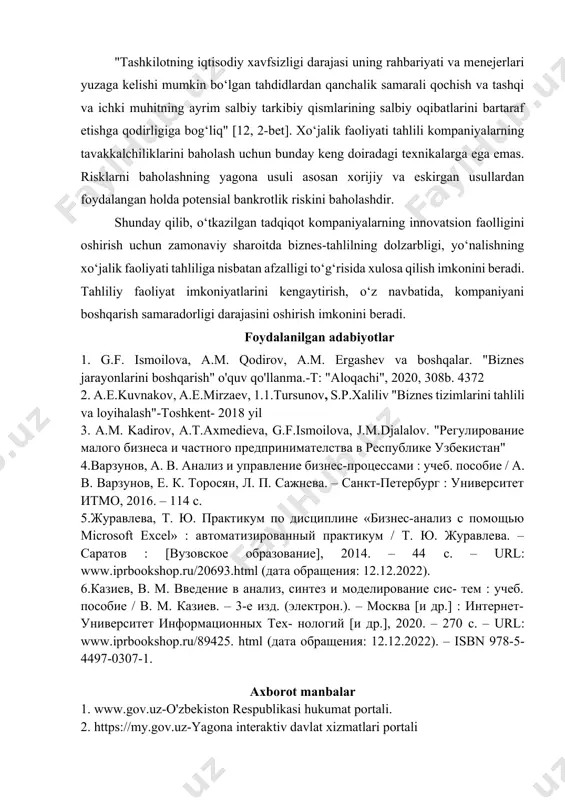 nal buxgalter attestatini olishda xo‘jalik faoliyati tahliliga oid bilimlar baholanadi, albatta. har qanday biznes bilan bog‘liq xatarlarni o‘z vaqtida baholash biznes tahlil texniklariga kompaniyaning iqtisodiy xavfsizligiga ta’sir qilish imkonini beradi. "tashkilotning iqtisodiy xavfsizligi darajasi uning rahbariyati va menejerlari yuzaga kelishi mumkin bo‘lgan tahdidlardan qanchalik samarali qochish va tashqi va ichki muhitning ayrim salbiy tarkibiy qismlarining salbiy oqibatlarini bartaraf etishga qodirligiga bog‘liq" [12, 2-bet]. xo‘jalik faoliyati tahlili kompaniyalarning tavakkalchiliklarini baholash uchun bunday keng doiradagi texnikalarga ega emas. risklarni baholashning yagona usuli asosan xorijiy va eskirgan usullardan foydalangan holda potensial bankrotlik riskini baholashdir. shunday qilib, o‘tkazilgan tadqiqot kompaniyalarning innovatsion faolligini oshirish uchun zamonaviy sharoitda biznes-tahlilning dolzarbligi, yo‘nalishning xo‘jalik faoliyati tahliliga nisbatan afzalligi to‘g‘risida xulosa qilish imkonini beradi. tahliliy faoliyat imkoniyatlarini kengaytirish, o‘z navbatida, kompaniyani boshqarish samaradorligi darajasini oshirish imkonini beradi. foydalanilgan adabiyotlar 1. g.f. ismoilova, a.m. qodirov, a.m. ergashev va boshqalar. "biznes jarayonlarini boshqarish" o'quv qo'llanma.-t: "aloqachi", 2020, 308b. 4372 2. a.e.kuvnakov, …