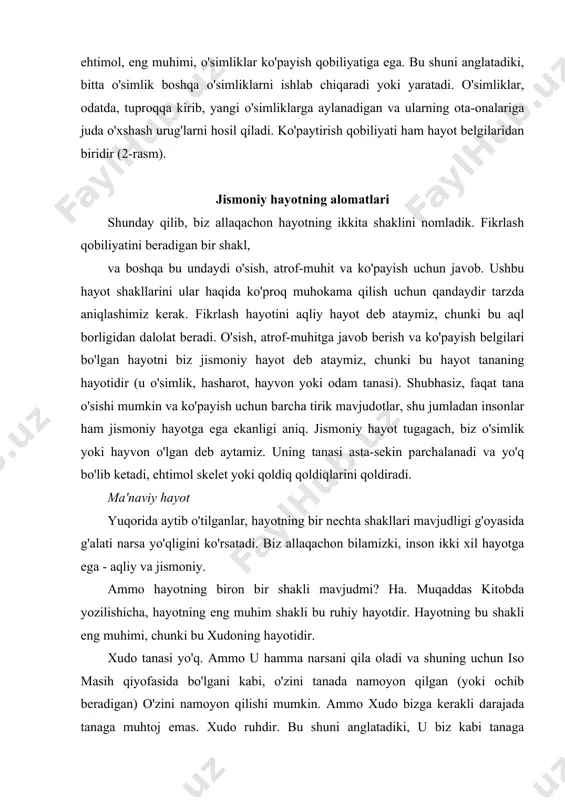 ajada tanaga muhtoj emas. xudo ruhdir. bu shuni anglatadiki, u biz kabi tanaga yopishmagan. biz bir vaqtning o'zida ikkita joyda bo'la olmaymiz, chunki tanamiz faqat bitta joyda bo'lishi mumkin. xudo bir vaqtning o'zida ko'p joylarda bo'lishi mumkin. sog'ligimizga qaramay, tanamiz kasal bo'lib, oxir-oqibat o'ladi. ammo ruh abadiy yashaydi, chunki uning tanasi yo'q, kasal bo'lishi yoki qarishi mumkin. shunday qilib, na ruhda va na xudoning o'zida jismoniy hayot mavjud emas. ammo, shunga qaramay, ruh yashaydi. darhaqiqat, muqaddas kitobda xudo "hayotning o'zida" ekanligi aytilgan. xudo hayot deb aytsangiz, xuddi shu narsa. iso aytdi: "men yo'l va haqiqat va hayotman" (yuhanno 14: 6). ruhiy hayot bu xudoning hayoti va shuning uchun eng muhimi (aqliy yoki jismoniy hayot kabi to'xtamaydi) ekan, men hayot shakllarini shu tarzda taqdim etaman: demak biz xudo deb ataydigan ruh nafaqat hayotga ega, balki u hayotning o'zi. u hayot manbai (barcha shakllari, keyinroq muhokama qilamiz). shunday qilib, bizda uchta hayot …
